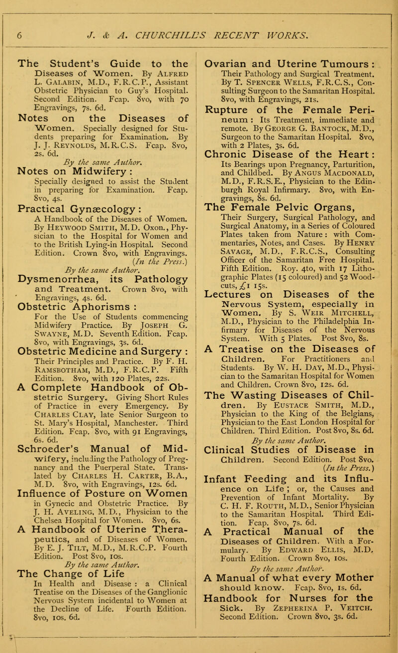 The Student's Guide to the Diseases of ^Women. By Alfred L. GalaeiiN, M.D., F.R.C.P., Assistant Obstetric Physician to Guy's Hospital- Second Edition. Fcap. 8vo, with 70 Engravings, 7s. 6d. Notes on the Diseases of AA/'omen, Specially designed for Stu- dents preparing for Examination. By J. J. Reynolds, M.R.C.S. Fcap. 8vo, 2s. 6d. By the same AutJioi'. Notes on Midwifery : Specially designed to assist the Student in preparing for Examination. Fcap. 8vo, 4s. Practical Gynaecology: A Handbook of the Diseases of Women. By Heywood Smith, M.D. Oxon., Phy- sician to the Hospital for Women and to the British Lying-in Hospital. Second Edition. Crown 8vo, with Engravings. [In the Press.) By the same Author. Dysmenorrhea, its Pathology and Treatment. Crown 8vo, with Engravings, 4s. 6d. Obstetric Aphorisms : For the Use of Students commencing Midwifery Practice. By Joseph G. SwAYNE, M.D. Seventh Edition. Fcap. 8vo, with Engravings, .3s. 6d. Obstetric Medicine and Surgery : Their Principles and Practice. By F. H. Ramsbotham, M.D., F.R.C.P. Fifth Edition. 8vo, with 120 Plates, 22s. A Complete Handbook of Ob- stetric Surgery. Giving Short Rules of Practice in every Emergency. By Charles Clay, late Senior Surgeon to St. Mary's Hospital, Manchester. Third Edition. Fcap. 8vo, with 91 Engravings, 6s. 6d. Schroeder's Manual of Mid- ^vs^-ifery, including the Pathology of Preg- nancy and the Puerperal State. Trans- lated by Charles H. Carter, B.A., M.D. 8vo, with Engravings, 12s. 6d. Influence of Posture on Women in Gynecic and Obstetric Practice. By J. H. AVELING, M.D., Physician to the Chelsea Hospital for Women. 8vo, 6s. A Handbook of Uterine Thera- peutics, and of Diseases of Women. By E. J. Tilt, M.D., M.R.C.P. Fourth Edition. Post 8vo, ids. By the same Author. The Change of Life In Health and Disease : a Clinical Treatise on the Diseases of the Ganglionic Nei'vous System incidental to Women at the Decline of Life. Fourth Edition. 8vo, IDS. 6d. Ovarian and Uterine Tumours : Their Pathology and Surgical Treatment. ByT. Spencer Wells, F.R.C.S., Con- sulting Surgeon to the Samaritan Hospital. 8vo, with Engravings, 2is. Rupture of the Female Peri- neum : Its Treatment, immediate and remote. By George G. Bantock, M.D., Surgeon to the Samaritan Hospital. 8vo, with 2 Plates, 3s. 6d. Chronic Disease of the Heart: Its Bearings upon Pregnancy, Parturition, and Childbed. By Angus Macdonald, M.D., F.R.S.E., Physician to the Edin- burgh Royal Infirmaiy. 8vo, with En- gravings, 8s. 6d. The Female Pelvic Organs, Their Surgery, Surgical Pathology, and Surgical Anatomy, in a Series of Coloured Plates taken from Nature: with Com- mentaries, Notes, and Cases. By Henry Savage, M.D., F.R.C.S., Consulting Officer of the Samaritan Free Hospital. Fifth Edition. Roy. 4to, with 17 Litho- graphic Plates (15 coloured) and 52 Wood- cuts, £\ 15s. Lectures on Diseases of the Nervous System, especially in Women, By S. Weir Mitchell, M.D., Physician to the Philadelphia In- firmary for Diseases of the Nervous System. With 5 Plates. Post 8vo, 8s. A Treatise on the Diseases of Children. For Practitioners and Students. By W. H. Day, M.D., Physi- cian to the Samaritan Hospital for Women and Children. Crown 8vo, I2s. 6d. The Wasting Diseases of Chil- dren. By Eustace Smith, M.D., Physician to the King of the Belgians, Physician to the East London Hospital for Children. Third Edition. Post 8vo, 8s. 6d. By the same Author. Clinical Studies of Disease in Children. Second Edition. Post 8vo. [In the Press.) Infant Feeding and its Influ- ence on Life ; or, the Causes and Prevention of Infant Mortality. By C. H. F. RouTH, M.D., Senior Physician to the Samaritan Hospital. Third Edi- tion, Fcap. 8vo, 7s. 6d, A Practical Manual of the Diseases of Children. With a For- mulary. By Edward Ellis, M.D, Fourth Edition. Crown 8vo, los. By the same Author. A Manual of what every Mother should kno^w. Fcap. 8vo, is. 6d. Handbook for Nurses for the Sick. By Zepherina P. Veitch. Second Edition, Crown 8vo, 3s. 6d.