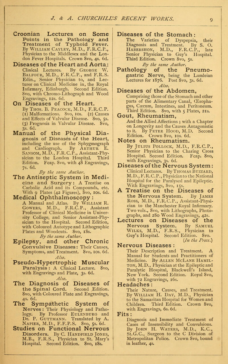 Croonian Lectures on Some Points in the Pathology and Treatment of Typhoid Fever. By William Cayley, M.D., F.R.C.P,, Physician to the Middlesex and the Lon- don Fever Hospitals. Crown 8vo, 4s. 6d. Diseases of the Heart and Aorta.: Clinical Lectures. By George W. Balfour, M.D., F.R.C.P., and F.R.S. Edin., Senior Physician to, and Lec- turer on Clinical Medicine in, the Royal Infirmary, Edinburgh. Second Edition. 8vo, with Chromo-Lithograph and Wood Engravings, 12s. 6d. On Diseases of the Heart. By Thos. B. Peacock, M.D., F.R.C.P. (i) Malformations. 8vo, los. (2) Causes • and Effects of Valvular Disease. 8vo, 5s. (3) Prognosis in Valvular Disease. 8vo, 3s. 6d. Manual of the Physical Dia- gnosis of Diseases of the Heart, including the use of the Sphygmograph and Cardiograph. By Arthur E. Sansom, M.D., F.R.C.P., Assistant-Phy- sician to the London Hospital. Third Edition. Fcap. 8vo, with 48 Engravings, 7s. 6d. By the same Author. The Antiseptic System in Medi- cine and Surgery : A Treatise on Carbolic Acid and its Compounds, etc. With 9 Plates (42 Figures), 8vo, los. 6d. Medical Ophthalmoscopy : A Manual and Atlas. By William R. GOWERS, M.D., F.R.C.P., Assistant Professor of Clinical Medicine in Univer- sity College, and Senior Assistant-Phy- sician to the Hospital. Second Edition, with Coloured Autotype and Lithographic Plates and Woodcuts. 8vo, i8s. By the sa?ne Author. Epilepsy, and other Chronic Convulsive Diseases : Their Causes, Symptoms, and Treatment. 8vo, los. 6d. Also. Pseudo-Hypertrophic Muscular Paralysis : A Clinical Lecture. 8vo, with Engravings and Plate, 3s. 6d. Also. The Diagnosis of Diseases of the Spinal Cord. Second JEdition. 8vo, with Coloured Plate and Engravings, 4s. 6d. The Sympathetic System of Nerves : Their Physiology and Patho- logy. By Professor Eulenburg and Dr. P. GuTTMANN. Translated by A. Napier, M.D., F.F.P.S. 8vo, 5s. 6d. Studies on Functional Nervous Disorders. By C. Handfield Tones, M.B., F.R.S., Physician to St. Mary's Hospital. Second Edition. 8vo, i8s. Diseases of the Stomach: The Varieties of Dyspepsia, their Diagnosis and Treatment. By S. O. Habershon, M.D., F.R.C.P., late Senior Physician to Guy's Hospital. Third Edition. Crown 8vo, 5s. By the same Author. Pathology of the Pneumo- gastric Nerve, being the Lumleian Lectures for 1876. Post 8vo, 3s. 6d. Also. Diseases of the Abdomen^ Comprising those of the Stomach and other parts of the Alimentary Canal, (Esopha- gus, Caecum, Intestines, and Peritoneum. Third Edition. 8vo, with 5 Plates, 21s. Gout, Rheumatism, And the Allied Affections ; with a Chapter on Longevity and the Causes Antagonistic to it. By Peter Hood, M.D. Second Edition. Crown 8vo, ids. 6d. Notes on Rheumatism. By Julius Pollock, M.D., F.R.C.P., Senior Physician to the Charing Cross Hospital. Second Edition. Fcap. 8vo, with Engravings, 3s. 6d. Diseases of the Nervous System: Clinical Lectures. By Thomas Buzzard, M. D._, F. R. C. P., Physician to the National Hospital for the Paralysed and Epileptic. With Engravings, 8vo, 15s. A Treatise on the Diseases of the Nervous System. By James Ross, M.D., F.R.C.P., Assistant-Physi- cian to the Manchester Royal Infirmary. Two vols., 8vo, with Lithographs, Photo- graphs, and 280 Wood Engravings, 42s. Lectures on Diseases of the Nervous System. By Samuel WiLKS, M.D., F.R.S., Physician to Guy's Hospital. Second Edition. 8vo. [In the Press.) Nervous Diseases : Their Description and Treatment. A Manual for Students and Practitioners of Medicine. By Allen McLane Hamil- ton, M.D,, Physician at the Epileptic and Paralytic Hospital, Blackwell's Island, New York. Second Edition. Royal 8vo, with 72 Engravings, i6s. Headaches: Their Nature, Causes, and Treatment. By William H. Day, M.D., Physician to the Samaritan Hospital for Women and Children. Third Edition. Crown 8vo, with Engravings, 6s. 6d. Fits: Diagnosis and Immediate Treatment of Cases of Insensibility and Convulsions. By John H. Waters, M.D., K.C., St.G.C, Surgeon to the C Division of Metropolitan Police. Crown 8vo, bound in leather, 4s.