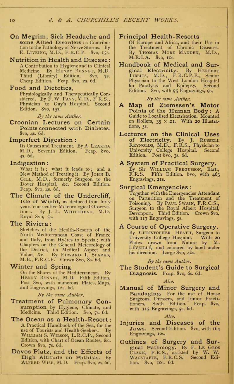 On Megrim, Sick Headache and some Allied Disorders : a Contribu- tion to the Pathology of Nerve Storms. By E. LiVEiNG, M.D., F.R.C.P. 8vo, 15s. Nutrition in Health and Disease: A Contribution to Hygiene and to Clinical Medicine. By Henry Ben net, M.D. Third (Library) Edition. 8vo, 7s. Cheap Edition. Fcap. 8vo, 2s. 6d. Food and Dietetics, Physiologically and Therapeutically Con- sidered. By F. W. Pavy, M.D., F.R.S., Physician to Guy's Hospital. Second Edition. Svo, 15s. By the same Atiihor. Croonian Lectures on Certain Points connected with Diabetes. Svo, 4s. 6d. Imperfect Digestion : Its Causes and Treatment. By A. Leared, M.D., Seventh Edition. Fcap. Svo, 4s. 6d. Indigestion: What it is; what it leads to; and a New Method of Treating it. By John B. Gill, M.D., formerly Surgeon to the Dover Hospital, &c. Second Edition. Fcap. Svo, 4s. 6d. The Climate of the Undercliff, Isle of Wight, as deduced from forty years'consecutive Meteorological Observa- tions. By J. L. Whitehead, M.D. Royal Svo, 5s. The Riviera: Sketches of the Health-Resorts of the North Mediterranean Coast of France and Italy, from Hyeres to Spezia ; with Chapters on the General Meteorology of the District, its Medical Aspect and Value, &c. By Edward I. Sparks, M.B., F.R.C.P. Crown Svo, 8s. 6d. Winter and Spring On the Shores of the Mediterranean. By Henry Bennet, M.D. Fifth Edition. Post Svo, with numerous Plates, Maps, and Engravings, 12s. 6d. By the sa?)ie Azithor. Treatment of Pulmonary Con- sumption by Hygiene, Climate, and Medicine. Third Edition. Svo, 7s. 6d. The Ocean as a Health-Resort: A Practical Handbook of the Sea, for the use of Tourists and Health-Seekers. By William S. Wilson, L.R.C.P., Second Edition, with Chart of Ocean Routes, &c. Crown Svo, 7s. 6d. Davos Platz, and the Effects of High Altitude on Phthisis. By Alfred Wise, M.D. Fcap. Svo, 2s. 6d. Principal Health-Resorts Of Europe and Africa, and their Use in the Treatment of Chronic Diseases. By Thomas More Madden, M.D., M.R.I.A. Svo, los. Handbook of Medical and Sur- gical Electricity. By Herbert TiBBiTS, M.D,, F.R.C.P.E., Senior Physician to the West London Hospital for Paralysis and Epilepsy. Second Edition. Svo, with 95 Engravings, 9s. By the same Attthoi\ A Map of Ziemssen's Motor Points of the Human Body : A Guide to Localised Electrisation. Mounted. on Rollers, 35 x 21. With 20 Illustra- tions, 5s. Lectures on the Clinical Uses of Electricity. By J. Russell Reynolds, M.D., F.R.S., Physician to University College Hospital. Second Edition. Post Svo, 3s, 6d. A System of Practical Surgery. By Sir William Fergusson, Bart., F.R.S. Fifth Edition. Svo, with 463 Engravings, 21s. Surgical Emergencies: Together with the Emergencies Attendant on Parturition and the Treatment of Poisoning. By Paul Swain, F.R.C.S., Surgeon to the Royal Albert Hospital, Devonporl. Third Edition. Crown Svo, with 117 Engravings, 5s. A Course of Operative Surgery. By Christopher Heath, Surgeon to University College Hospital. With 20 Plates drawn from Nature by M. Leveille, and. coloured by hand under his direction. Large Svo, 40s. By the same Author. The Student's Guide to Surgical Diagnosis. Fcap. Svo, 6s. 6d. Also, Manual of Minor Surgery and Bandaging. For the use of House Surgeons, Dressers, and Junior Practi- tioners. Sixth Edition. Fcap. Svo, with 115 Engravings, 5s. 6d. Also. Injuries and Diseases of the Jaws. Second Edition. Svo, with 164 Engravings, 12s. Outlines of Surgery and Sur- gical Pathology. By F. Le Gros Clark, F.R.S., assisted by W. W. Wagstaffe, F.R.C.S. Second Edi- tion. Svo, los. 6d.