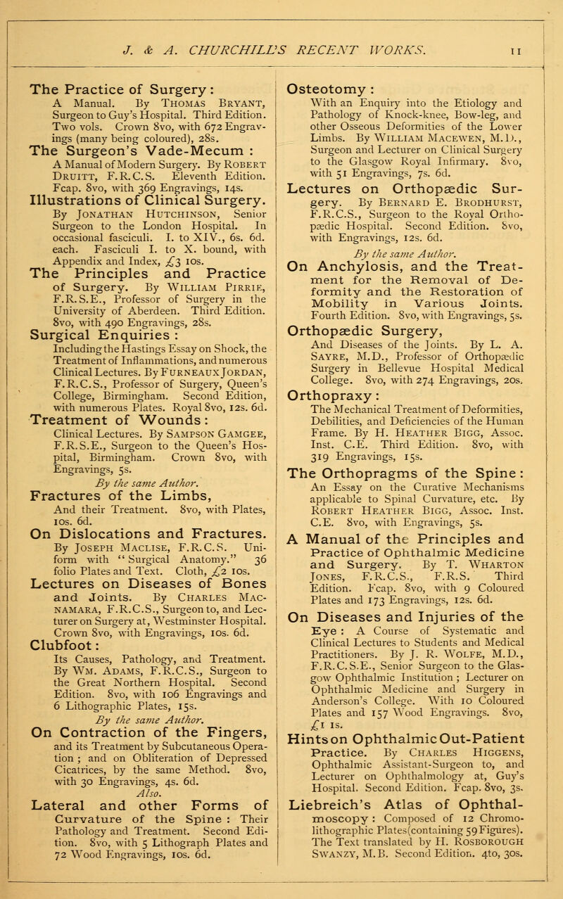 The Practice of Surgery : A Manual. By Thomas Bryant, Surgeon to Guy's Hospital. Third Edition. Two vols. Crown 8vo, with 672 Engrav- ings (many being coloured), 28s. The Surgeon's Vade-Mecum : A Manual of Modern Surgery. By Robert Druitt, F.R.C.S. Eleventh Edition. Fcap. Svo, with 369 Engravings, 14s. Illustrations of Clinical Surgery. By Jonathan Hutchinson, Senior Surgeon to the London Hospital. In occasional fasciculi. I. to XIV., 6s. 6d. each. Fasciculi I. to X. bound, with Appendix and Index, ;!^3 IDs. The Principles and Practice of Surgery. By William Pirrie, F.R.S.E., Professor of Surgery in the University of Aberdeen. Third Edition. Svo, with 490 Engravings, 28s. Surgical Enquiries : Including the Hastings Essay on Shock, the Treatment of Inflammations, and numerous Clinical Lectures. By Furneaux Jordan, F.R.C.S., Professor of Surgeiy, Queen's College, Birmingham. Second Edition, with numerous Plates. Royal 8vo, 12s. 6d. Treatment of Wounds: Clinical Lectures. By Sampson Gamgee, F.R.S.E., Surgeon to the Queen's Hos- pital, Birmingham. Crown Svo, with Engravings, 5s. By the same Author. Fractures of the Limbs, And their Treatment. Svo, with Plates, IDS. 6d. On Dislocations and Fractures. By Joseph Maclise, F.R.C.S. Uni- form with  Surgical Anatomy. 36 folio Plates and Text. Cloth, £2 los. Lectures on Diseases of Bones and Joints. By Charles Mac- namara, F.R.C.S., Surgeon to, and Lec- turer on Surgery at, Westminster Hospital. Crown Svo, with Engravings, los. 6d. Clubfoot: Its Causes, Pathology, and Treatment. By Wm. Adams, F.R.C.S., Surgeon to the Great Northern Hospital. Second Edition. Svo, with 106 Engravings and 6 Lithographic Plates, 15s. By the same Author. On Contraction of the Fingers, and its Treatment by Subcutaneous Opera- tion ; and on Obliteration of Depressed Cicatrices, by the same Method. Svo, with 30 Engravings, 4s. 6d. Also. Lateral and other Forms of Curvature of the Spine : Their Pathology and Treatment. Second Edi- tion. Svo, with 5 Lithograph Plates and 72 Wood Engravings, los. 6d. Osteotomy : With an Enquiry into the Etiology and Pathology of Knock-knee, Bow-leg, and other Osseous Deformities of the Lower Limbs. By William Macewen, M. D. , Surgeon and Lecturer on Clinical Surgery to the Glasgow Royal Infirmary. Svo, with 51 Engravings, 7s. 6d. Lectures on Orthopaedic Sur- gery. By Bernard E. Brodhurst, F.R.C.S., Surgeon to the Royal Oriho- psedic Hospital. Second Edition. Svo, with Engravings, 12s. 6d. By the saj?ie Aitthor. On Anchylosis, and the Treat- ment for the Removal of De- formity and the Restoration of Mobility in Various Joints. Fourth Edition. Svo, with Engravings, 5s. Orthopaedic Surgery, And Diseases of the Joints. By L. A. Sayre, M.D., Professor of Orthopaedic Surgery in Bellevue Hospital Medical College. Svo, with 274 Engravings, 20s. Orthopraxy: The Mechanical Treatment of Deformities, Debilities, and Deficiencies of the Human Frame. By H. Heather Bigg, Assoc. Inst. C.E. Third Edition. Svo, with 319 Engravings, 15s. The Orthopragms of the Spine : An Essay on the Curative Mechanisms applicable to Spinal Curvature, etc. By Robert Heather Bigg, Assoc. Inst. C.E. Svo, with Engravings, 5s. A Manual of the Principles and Practice of Ophthalmic Medicine and Surgery. By T. Wharton Jones, F.R.C.S., F.R.S. Third Edition. Fcap. Svo, with 9 Coloured Plates and 173 Engravings, 12s. 6d. On Diseases and Injuries of the Eye : A Course of Systematic and Clinical Lectures to Students and Medical Practitioners. By J. R. Wolfe, M.D., F.R.C. S.E., Senior Surgeon to the Glas- gow Ophthalmic Institution ; Lecturer on Ophthalmic Medicine and Surgery in Anderson's College. With 10 Coloured Plates and 157 Wood Engravings. Svo, O- IS. Hintson OphthalmicOut-Patient Practice, By Charles Higgens, Ophthalmic Assistant-Surgeon to, and Lecturer on Ophthalmology at, Guy's Hospital. Second Edition. Fcap. Svo, 3s- Liebreich's Atlas of Ophthal- nrioscopy: Composed of 12 Chromo- lithographic Plate5(containing 59Figures). The Text translated by H. Rosborough SwANZY, M. B. Second Edition. 4to, 30s.