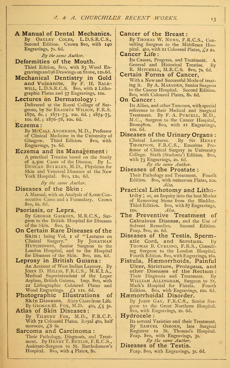 13 A Manual of Dental Mechanics. By Oakley Coles, L.D.S.R.C.S., Second Edition. Crown 8vo, with 140 Engravings, 7s. 6d. By the same Author. Deformities of the Mouth. Third Edition, Svo, with 83 Wood En- gravings and 96 Drawings on Stone, 12s.6d. Mechanical Dentistry in Gold and Vulcanite. By F. H. Balk- will, L.D.S.R.C.S. Svo, with 2 Litho- graphic Plates and 57 Engravings, los. Lectures on Dermatology: Delivered at the Royal College of Sur- geons, by Sir Erasmus Wilson, F.R.S. 1870, 6s. ; 1871-73, IDS. 6d. ; 1874-75, IDS. 6d. ; 1876-78, los. 6d. Eczema: By McCall Anderson, M.D., Professor of Clinical Medicine in the University of Glasgow. Third Edition. Svo, with Engravings, 7s. 6d. Eczema and its Management: A practical Treatise based on the Study of 2,500 Cases of the Disease. By L. Duncan Bulkley, JNI.D., Physician for Skin and Venereal Diseases at the New York Hospital. Svo, 12s. 6d. By the same Author. Diseases of the Skin : A Manual, with an Analysis of 8,000 Con- secutive Cases and a Formulary. Crown Svo, 6s. 6d. Psoriasis, or Lepra. By George Gaskoin, M.R.C.S., Sur- geon to the British Hospital for Diseases of the Skin. Svo, 5s. On Certain Rare Diseases of the Skin: being Vol. i of Lectures on Clinical Surgery. By Jonathan Hutchinson, Senior Surgeon to the London Hospital, and to the Hospital for Diseases of the Skin. Svo, los. 6d. Leprosy in British Guiana: An Account of West Indian Leprosy. By John D. Hillis, F.R.C.S., M.R.LA., Medical Superintendent of the Leper Asylum, British Guiana. Imp. Svo, with 22 Lithographic Coloured Plates and Wood Engravings. £\ lis. 6d. Photographic Illustrations of Skin Diseases. Sixty Cases from Life. By George H. Fox, M.D. 4to, ^5 5s. Atlas of Skin Diseases: By Tilbury Fox, M.D., F.R.C.P. With 72 Coloured Plates. Royal 4to, half morocco, £6 6s Sarcoma and Carcinoma : Their Pathology, Diagnosis, and Treat- ment. By Henry T. Butlin, F.R.C.S., Assistant-Surgeon to St. Bartholomew's Hospital. Svo, with 4 Plates, Ss. Cancer of the Breast: By Thomas W. Nunn, F.R.C.S., Con- sulting Surgeon to the Middlesex Hos- pital. 4to, with 21 Coloured Plates, £2 2s. Cancer Life: Its Causes, Progress, and Treatment. A General and Historical Treatise. By R. Mitchell, M.R.C.S. Svo, 7s. 6d. Certain Forms of Cancer, With a New and Successful Mode of treat- ing it. By A. Marsden, Senior Surgeon to the Cancer Hospital. Second Edition. Svo, with Coloured Plates, Ss. 6d. On Cancer: Its Allies, and other Tumours, with special reference to their Medical and Surgical Treatment. By F. A. Purcell, M.D., M.C., Surgeon to the Cancer Hospital, Brompton. Svo, with 21 Engravings, los. 6d. Diseases of the Urinary Organs : Clinical Lectures. By Sir Henry Thompson, F.R.C.S., Emeritus Pro- fessor of Clinical Surgery in University College. Sixth (Students') Edition. Svo, with 73 Engravings, 2s. 6d. By the same Author. Diseases of the Prostate: Their Pathology and Treatment. Fourth Edition. Svo, with numei-ous Plates, los. Also. Practical Lithotomy and Litho- trity ; or, an Inquiry into the best Modes of Removing Stone from the Bladder. Third Edition. Svo, with 87 Engravings, I OS. Also. The Preventive Treatment of Calculous Disease, and the Use of Solvent Remedies. Second Edition. Fcap. Svo, 2s. 6d. Diseases of the Testis, Sperm- atic Cord, and Scrotum. By Thomas B. Curling, F.R.S., Consult- ing Surgeon to the London Hospital. Fourth Edition. Svo, with Engravings, i6s. Fistula, Haemorrhoids, Painful Ulcer, Stricture, Prolapsus, and other Diseases of the Rectum : Their Diagnosis and Treatment. By William Allingham, Surgeon to St. Mark's Hospital for Fistula. Fourth Edition. Svo, with Engravings, los. 6d. Hsemorrhoidal Disorder. By John Gay, F.R.C.S., Senior Sur- geon to the Great Northern Hospital. Svo, with Engravings, 2s. 6d. Hydrocele : Its several Varieties and their Treatment. By Samuel Osborn, late Surgical Registrar to St. Thomas's Hospital. Fcap. Svo, with Engravings, 3s. By the same Author. Diseases of the Testis. Fcap. Svo, with Engravings, 3s. 6d.