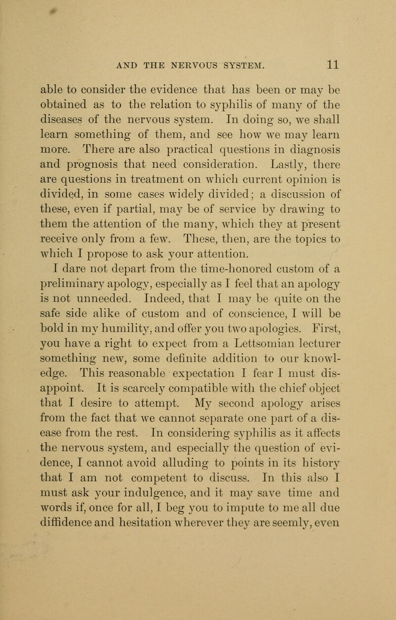 able to consider the evidence that has been or may be obtained as to the relation to syphilis of many of the diseases of the nervous system. In doing so, we shall learn something of them, and see how we may learn more. There are also practical questions in diagnosis and prognosis that need consideration. Lastly, there are questions in treatment on which current opinion is divided, in some cases widely divided; a discussion of these, even if partial, may be of service by drawing to them the attention of the many, which they at present receive only from a few. These, then, are the topics to which I propose to ask your attention. I dare not depart from the time-honored custom of a preliminary apology, especially as I feel that an apology is not unneeded. Indeed, that I may be quite on the safe side alike of custom and of conscience, I will be bold in my humility, and offer you two apologies. First, you have a right to expect from a Lettsomian lecturer something new, some definite addition to our knowl- edge. This reasonable expectation I fear I must dis- appoint. It is scarcely compatible with the chief object that I desire to attempt. My second apology arises from the fact that we cannot separate one part of a dis- ease from the rest. In considering syphilis as it affects the nervous system, and especially the question of evi- dence, I cannot avoid alluding to points in its history that I am not competent to discuss. In this also I must ask your indulgence, and it may save time and words if, once for all, I beg you to impute to me all due diffidence and hesitation wherever they are seemly, even