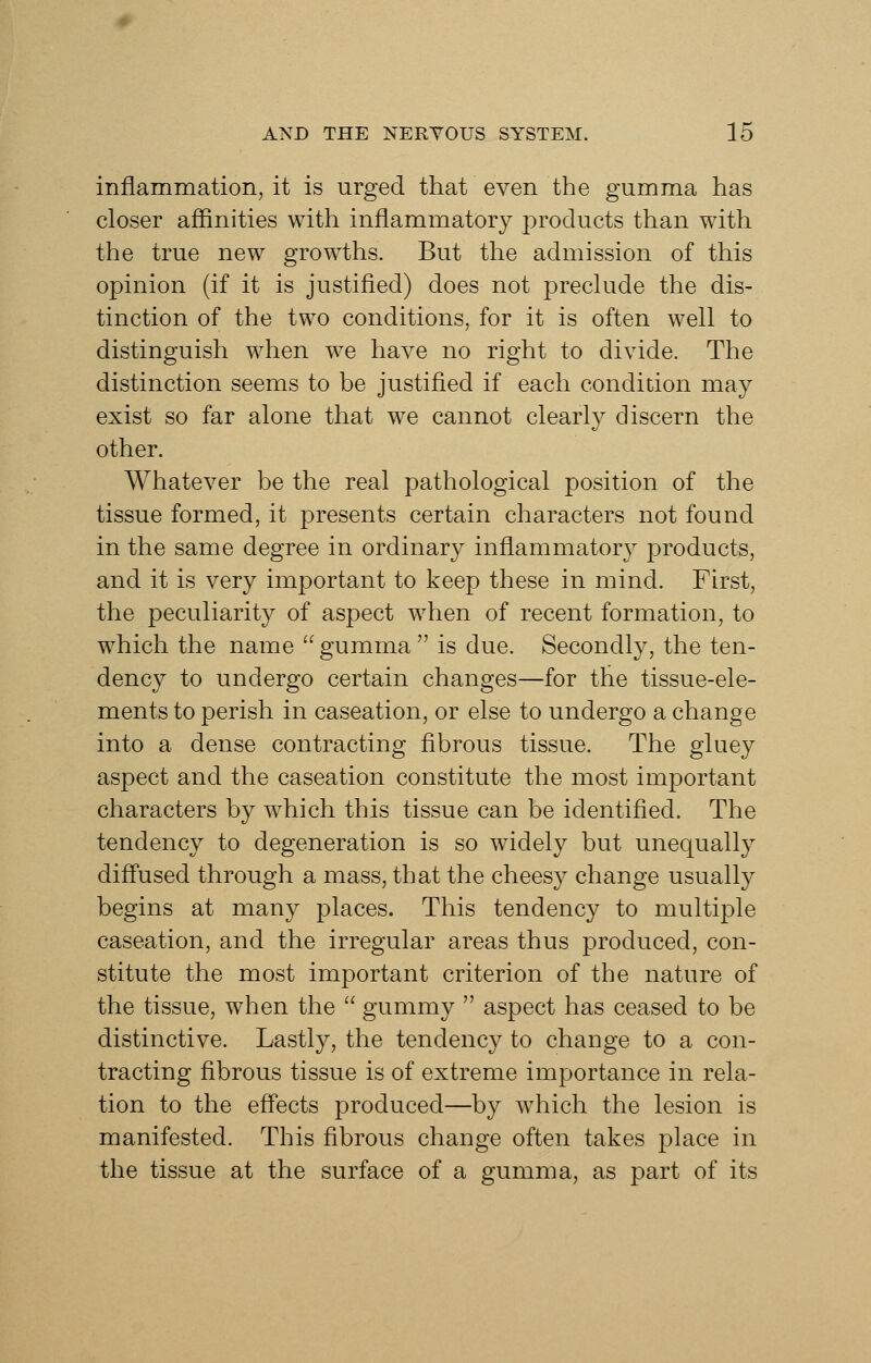 inflammation, it is urged that even the gumma has closer affinities with inflammatory products than with the true new growths. But the admission of this opinion (if it is justified) does not preclude the dis- tinction of the two conditions, for it is often well to distinguish when we have no right to divide. The distinction seems to be justified if each condition may exist so far alone that we cannot clearly discern the other. Whatever be the real pathological position of the tissue formed, it presents certain characters not found in the same degree in ordinary inflammatory products, and it is very important to keep these in mind. First, the peculiarity of aspect when of recent formation, to which the name  gumma  is due. Secondly, the ten- dency to undergo certain changes—for the tissue-ele- ments to perish in caseation, or else to undergo a change into a dense contracting fibrous tissue. The gluey aspect and the caseation constitute the most important characters by which this tissue can be identified. The tendency to degeneration is so widely but unequally difl'used through a mass, that the cheesy change usually begins at many places. This tendency to multiple caseation, and the irregular areas thus produced, con- stitute the most important criterion of the nature of the tissue, when the  gummy  aspect has ceased to be distinctive. Lastly, the tendency to change to a con- tracting fibrous tissue is of extreme importance in rela- tion to the efl'ects produced—by which the lesion is manifested. This fibrous change often takes place in the tissue at the surface of a gumma, as part of its