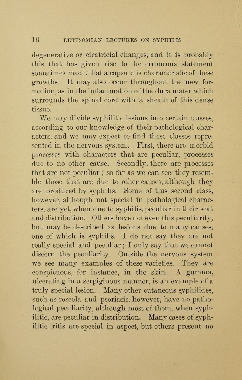 degenerative or cicatricial changes, and it is probably this that has given rise to the erroneous statement sometimes made, that a capsule is characteristic of these growths. It may also occur throughout the new for- mation, as in the inflammation of the dura mater which surrounds the spinal cord with a sheath of this dense tissue. We may divide syphilitic lesions into certain classes, according to our knowledge of their pathological char- acters, and we may expect to find these classes repre- sented in the nervous system. First, there are morbid processes with characters that are peculiar, processes due to no other cause. Secondl}^, there are processes that are not peculiar; so far as w^e can see, they resem- ble those that are due to other causes, although they are produced by syphilis. Some of this second class, however, although not special in pathological charac- ters, are yet, when due to syphilis, peculiar in their seat and distribution. Others have not even this peculiarity, but may be described as lesions due to many causes, one oi which is syphilis. I do not say they are not really special and peculiar; I only say that we cannot discern the peculiarity. Outside the nervous system we see many examples of these varieties. They are conspicuous, for instance, in the skin. A gumma, ulcerating in a serpiginous manner, is an example of a truly special lesion. Many other cutaneous syphilides, such as roseola and psoriasis, however, have no patho- logical peculiarity, although most of them, when syph- ilitic, are peculiar in distribution. Many cases of syph- ilitic iritis are special in aspect, but others present no