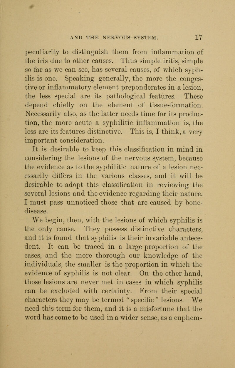 peculiarity to distinguish them from inflammation of the iris due to other causes. Thus simple iritis, simple so far as we can see, has several causes, of which syph- ilis is one. Speaking generally, the more the conges- tive or inflammatory element preponderates in a lesion, the less special are its pathological features. These depend chiefly on the element of tissue-formation. Necessarily also, as the latter needs time for its produc- tion, the more acute a syphilitic inflammation is, the less are its features distinctive. This is, I think, a very important consideration. It is desirable to keep this classification in mind in considering the lesions of the nervous system, because the evidence as to the syphilitic nature of a lesion nec- essarily differs in the various classes, and it will be desirable to adopt this classification in reviewing the several lesions and the evidence regarding their nature. I must pass unnoticed those that are caused by bone- disease. We begin, then, with the lesions of which syphilis is the only cause. They possess distinctive characters, and it is found that syphilis is their invariable antece- dent. It can be traced in a large proportion of the cases, and the more thorough our knowledge of the individuals, the smaller is the proportion in which the evidence of syphilis is not clear. On the other hand, those lesions are never met in cases in which syphilis can be excluded with certaint3^ From their special characters they may be termed  specific  lesions. We need this term for them, and it is a misfortune that the word has come to be used in a wider sense, as a euphem-