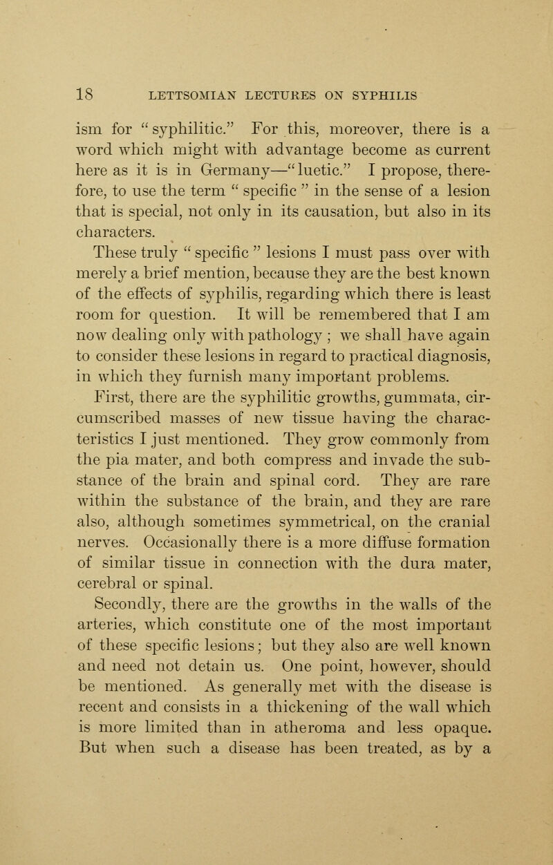 ism for  syphilitic. For this, moreover, there is a word which might with advantage become as current here as it is in Germany— luetic. I propose, there- fore, to use the term  specific  in the sense of a lesion that is special, not only in its causation, but also in its characters. These truly  specific  lesions I must pass over with merely a brief mention, because they are the best known of the effects of syphilis, regarding which there is least room for question. It will be remembered that I am now dealing only with pathology ; we shall have again to consider these lesions in regard to practical diagnosis, in which they furnish many important problems. First, there are the syphilitic growths, gummata, cir- cumscribed masses of new tissue having the charac- teristics I just mentioned. They grow commonly from the pia mater, and both compress and invade the sub- stance of the brain and spinal cord. They are rare within the substance of the brain, and they are rare also, although sometimes symmetrical, on the cranial nerves. Occasionally there is a more difi'use formation of similar tissue in connection with the dura mater, cerebral or spinal. Secondly, there are the growths in the walls of the arteries, which constitute one of the most important of these specific lesions; but they also are well known and need not detain us. One point, however, should be mentioned. As generally met with the disease is recent and consists in a thickening of the w^all which is more limited than in atheroma and less opaque. But when such a disease has been treated, as by a