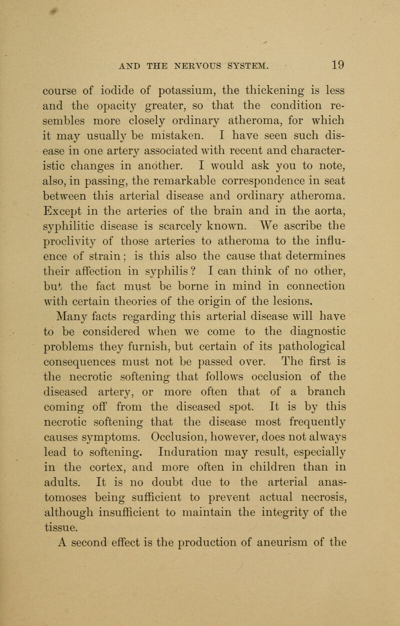 course of iodide of potassium, the thickening is less and the opacity greater, so that the condition re- sembles more closely ordinary atheroma, for which it may usually be mistaken. I have seen such dis- ease in one arter}^ associated with recent and character- istic changes in another. I would ask you to note, also, in passing, the remarkable correspondence in seat between this arterial disease and ordinary atheroma. Except in the arteries of the brain and in the aorta, syphilitic disease is scarcely known. We ascribe the proclivity of those arteries to atheroma to the influ- ence of strain; is this also the cause that determines their affection in syphilis ? I can think of no other, but the fact must be borne in mind in connection with certain theories of the origin of the lesions. Many facts regarding this arterial disease will have to be considered when we come to the diagnostic problems they furnish, but certain of its pathological consequences must not be passed over. The first is the necrotic softening that follows occlusion of the diseased arter}^, or more often that of a branch coming off from the diseased spot. It is by this necrotic softening that the disease most frequently causes symptoms. Occlusion, however, does not always lead to softening. Induration may result, especially in the cortex, and more often in children than in adults. It is no doubt due to the arterial anas- tomoses being sufficient to prevent actual necrosis, although insufficient to maintain the integrity of the tissue. A second effect is the production of aneurism of the