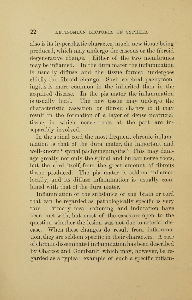 also is its hyperplastic character, much new tissue being produced, which may undergo the caseous or the fibroid degenerative change. Either of the two membranes may be inflamed. In the dura mater the inflammation is usually diff'use, and the tissue formed undergoes chiefly the fibroid change. Such cerebral pachymen- ingitis is more common in the inherited than in the acquired disease. In the pia mater the inflammation is usually local. The new tissue may undergo the characteristic caseation, or fibroid change in it may result in the formation of a layer of dense cicatricial tissue, in which nerve roots at the part are in- separably involved. In the spinal cord the most frequent chronic inflam- mation is that of the dura mater, the important and well-known  spinal pachymeningitis. This may dam- age greatly not only the spinal and bulbar nerve roots, but the cord itself, from the great amount of fibrous tissue produced. The pia mater is seldom inflamed locally, and its diff'use inflammation is usually com- bined with that of the dura mater. Inflammation of the substance of the brain or cord that can be regarded as pathologically specific is very rare. Primary focal softening and induration have been met with, but most of the cases are open to the question whether the lesion was not due to arterial dis- ease. When these changes do result from inflamma- tion, they are seldom specific in their characters. A case of chronic disseminated inflammation has been described by Charcot and Gombault, which may, how^ever, be re- garded as a typical example of such a speciflc inflam-