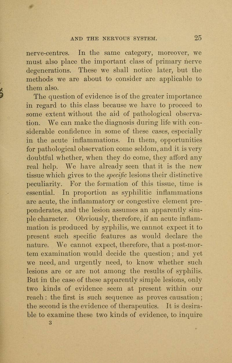 nerve-centres. In the same category, moreover, we must also place the important class of primary nerve degenerations. These we shall notice later, but the methods we are about to consider are applicable to them also. The question of evidence is of the greater importance in regard to this class because we have to proceed to some extent without the aid of pathological observa- tion. We can make the diagnosis during life with con- siderable confidence in some of these cases, especially in the acute inflammations. In them, opportunities for pathological observation come seldom, and it is very doubtful whether, when they do come, they afford any real help. We have already seen that it is the new tissue which gives to the specific lesions their distinctive peculiarity. For the formation of this tissue, time is essential. In proportion as syphilitic inflammations are acute, the inflammatory or congestive element pre- ponderates, and the lesion assumes an apparently sim- ple character. Obviously, therefore, if an acute inflam- mation is produced by syphilis, we cannot expect it to present such specific features as would declare the nature. We cannot expect, therefore, that a post-mor- tem examination would decide the question; and yet we need, and urgently need, to know whether such lesions are or are not among the results of syphilis. But in the case of these apparently simple lesions, only two kinds of evidence seem at present within our reach: the first is such sequence as proves causation; the second is the evidence of therapeutics. It is desira- ble to examine these two kinds of evidence, to inquire 3