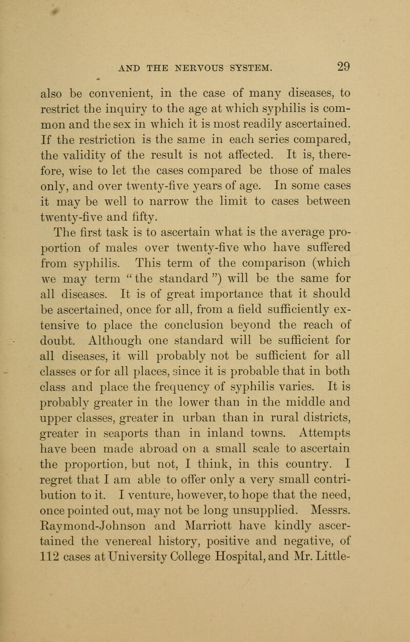 also be convenient, in the case of many diseases, to restrict the inquiry to the age at which syphiHs is com- mon and the sex in which it is most readily ascertained. If the restriction is the same in each series compared, the validity of the result is not affected. It is, there- fore, wise to let the cases compared be those of males only, and over twenty-five years of age. In some cases it may be well to narrow the limit to cases between twenty-five and fifty. The first task is to ascertain what is the average pro- portion of males over twenty-five who have suff'ered from syphilis. This term of the comparison (which we may term  the standard ) will be the same for all diseases. It is of great importance that it should be ascertained, once for all, from a field sufiiciently ex- tensive to place the conclusion beyond the reach of doubt. Although one standard will be sufiicient for all diseases, it will probably not be sufiicient for all classes or for all places, since it is probable that in both class and place the frequency of syphilis varies. It is probably greater in the lower than in the middle and upper classes, greater in urban than in rural districts, greater in seaports than in inland towns. Attempts have been made abroad on a small scale to ascertain the proportion, but not, I think, in this country. I regret that I am able to ofier only a very small contri- bution to it. I venture, however, to hope that the need, once pointed out, may not be long unsupplied. Messrs. Raymond-Johnson and Marriott have kindly ascer- tained the venereal history, positive and negative, of 112 cases at University College Hospital, and Mr. Little-