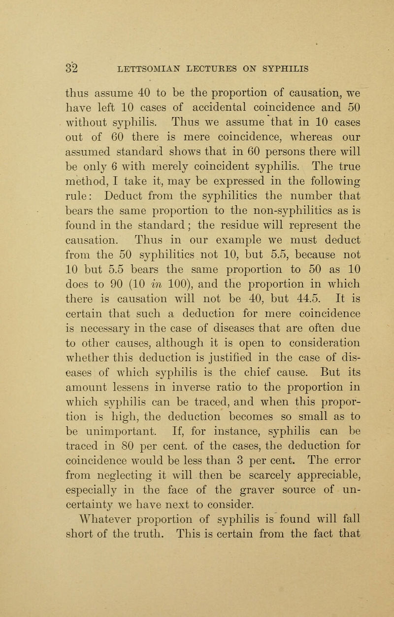 thus assume 40 to be the proportion of causation, we have left 10 cases of accidental coincidence and 50 without syphilis. Thus we assume that in 10 cases out of 60 there is mere coincidence, whereas our assumed standard shows that in 60 persons there will be only 6 with merely coincident syphilis. The true method, I take it, may be expressed in the following rule: Deduct from the syphilitics the number that bears the same proportion to the non-syphilitics as is found in the standard; the residue will represent the causation. Thus in our example we must deduct from the 50 syphilitics not 10, but 5.5, because not 10 but 5.5 bears the same proportion to 50 as 10 does to 90 (10 in 100), and the proportion in which there is causation will not be 40, but 44.5. It is certain that such a deduction for mere coincidence is necessary in the case of diseases that are often due to other causes, although it is open to consideration whether this deduction is justified in the case of dis- eases of which syphilis is the chief cause. But its amount lessens in inverse ratio to the proportion in which syphilis can be traced, and when this propor- tion is high, the deduction becomes so small as to be unimportant. If, for instance, syphilis can be traced in 80 per cent, of the cases, the deduction for coincidence would be less than 3 per cent. The error from neglecting it will then be scarcely appreciable, especially in the face of the graver source of un- certainty we have next to consider. Whatever proportion of syphilis is found will fall short of the truth. This is certain from the fact that