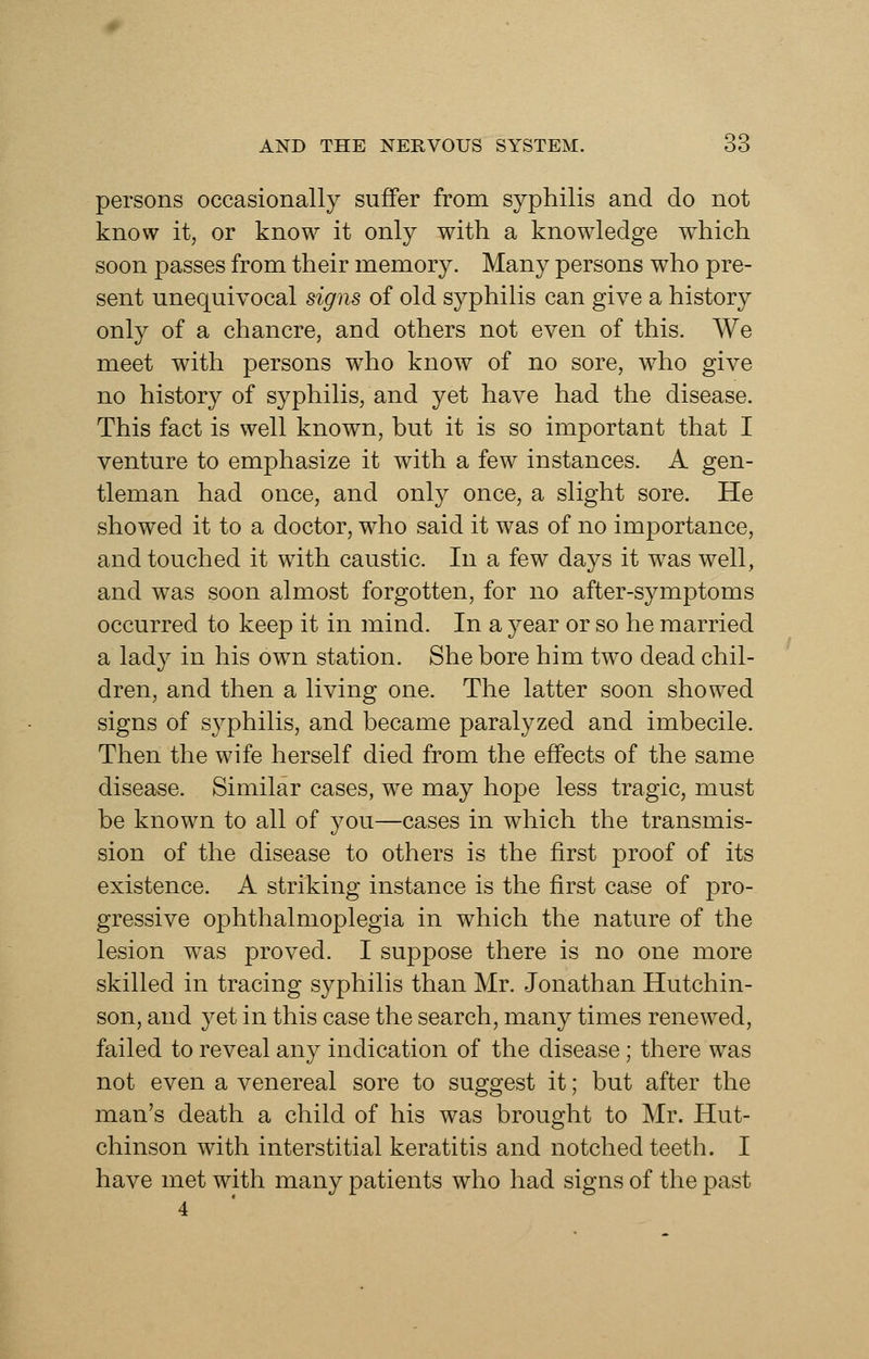 persons occasionally suffer from syphilis and do not know it, or know it only with a knowledge which soon passes from their memory. Many persons who pre- sent unequivocal signs of old syphilis can give a history only of a chancre, and others not even of this. We meet with persons who know of no sore, who give no history of syphilis, and yet have had the disease. This fact is well known, but it is so important that I venture to emphasize it with a few instances. A gen- tleman had once, and only once, a slight sore. He showed it to a doctor, who said it was of no importance, and touched it with caustic. In a few days it was well, and was soon almost forgotten, for no after-symptoms occurred to keep it in mind. In a year or so he married a lady in his own station. She bore him two dead chil- dren, and then a living one. The latter soon showed signs of syphilis, and became paralyzed and imbecile. Then the wife herself died from the effects of the same disease. Similar cases, we may hope less tragic, must be known to all of you—cases in which the transmis- sion of the disease to others is the first proof of its existence. A striking instance is the first case of pro- gressive ophthalmoplegia in which the nature of the lesion was proved. I suppose there is no one more skilled in tracing syphilis than Mr. Jonathan Hutchin- son, and 3^et in this case the search, many times renewed, failed to reveal any indication of the disease; there was not even a venereal sore to suggest it; but after the man's death a child of his was brought to Mr. Hut- chinson with interstitial keratitis and notched teeth. I have met with many patients who had signs of the past 4