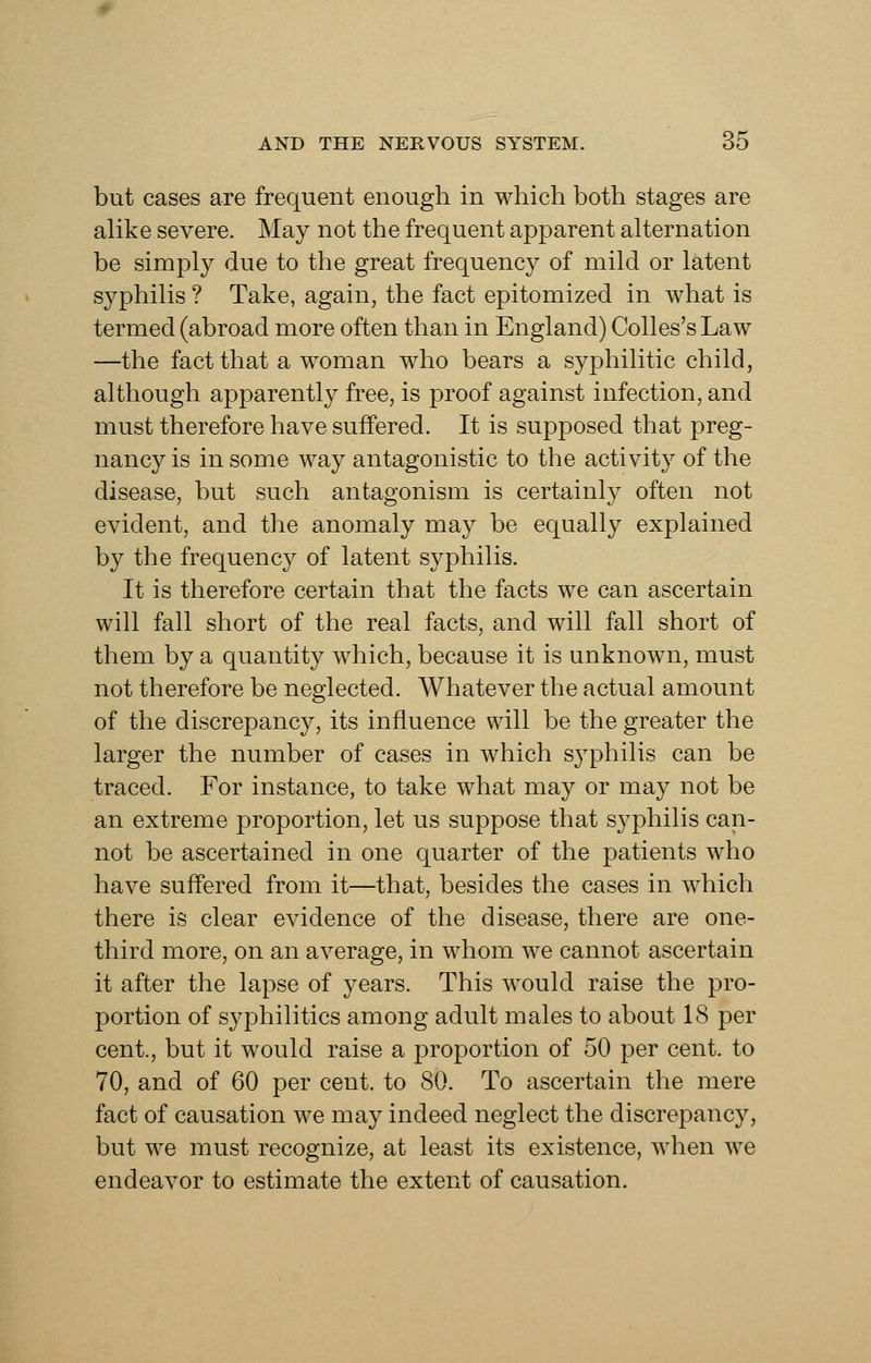 but cases are frequent enough in which both stages are alike severe. May not the frequent apparent alternation be simply due to the great frequency of mild or latent syphilis ? Take, again, the fact epitomized in what is termed (abroad more often than in England) Colles's Law —the fact that a woman who bears a syphilitic child, although apparently free, is proof against infection, and must therefore have suffered. It is supposed that preg- nancy is in some way antagonistic to the activity of the disease, but such antagonism is certainly often not evident, and the anomaly may be equally explained b}^ the frequency of latent syphilis. It is therefore certain that the facts we can ascertain will fall short of the real facts, and will fall short of them by a quantity which, because it is unknown, must not therefore be neglected. Whatever the actual amount of the discrepancy, its influence will be the greater the larger the number of cases in which s^^philis can be traced. For instance, to take what may or may not be an extreme proportion, let us suppose that syphilis can- not be ascertained in one quarter of the patients who have suffered from it—that, besides the cases in which there is clear evidence of the disease, there are one- third more, on an average, in whom we cannot ascertain it after the lapse of years. This would raise the pro- portion of syphilitics among adult males to about 18 per cent., but it would raise a proportion of 50 per cent, to 70, and of 60 per cent, to 80. To ascertain the mere fact of causation we may indeed neglect the discrepancy, but we must recognize, at least its existence, when we endeavor to estimate the extent of causation.