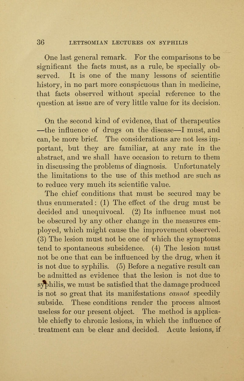 One last general remark. For the comparisons to be significant the facts must, as a rule, be specially ob- served. It is one of the many lessons of scientific history, in no part more conspicuous than in medicine, that facts observed without special reference to the question at issue are of very little value for its decision. On the second kind of evidence, that of therapeutics —-the influence of drugs on the disease—I must, and can, be more brief. The considerations are not less ini- portant, but they are familiar, at any rate in the abstract, and we shall have occasion to return to them in discussing the problems of diagnosis. Unfortunatel}^ the limitations to the use of this method are such as to reduce very much its scientific value. The chief conditions that must be secured may be thus enumerated: (1) The efiect of the drug must be decided and unequivocal. (2) Its influence must not be obscured by any other change in the measures em- ployed, which might cause the improvement observed. (3) The lesion must not be one of which the S3^mptoms tend to spontaneous subsidence. (4) The lesion must not be one that can be influenced by the drug, when it is not due to syphilis. (5) Before a negative result can be admitted as evidence that the lesion is not due to s;^hilis, we must be satisfied that the damage produced is not so great that its manifestations cannot speedily subside. These conditions render the process almost useless for our present object. The method is applica- ble chiefly to chronic lesions, in which the influence of treatment can be clear and decided. Acute lesions, if