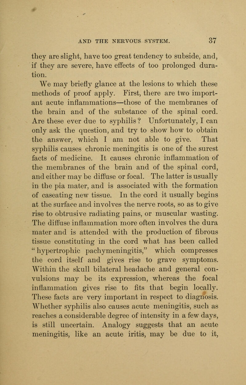 they are slight, have too great tendency to subside, and, if they are severe, have effects of too prolonged dura- tion. We may briefly glance at the lesions to which these methods of proof apply. First, there are two import- ant acute inflammations—those of the membranes of the brain and of the substance of the spinal cord. Are these ever due to syphilis ? Unfortunately, I can only ask the question, and try to show how to obtain the answer, which I am not able to give. That syphilis causes chronic meningitis is one of the surest facts of medicine. It causes chronic inflammation of the membranes of the brain and of the spinal cord, and either may be diffuse or focal. The latter is usually in the pia mater, and is associated with the formation of caseating new tissue. In the cord it usually begins at the surface and involves the nerve roots, so as to give rise to obtrusive radiating pains, or muscular wasting. The diffuse inflammation more often involves the dura mater and is attended with the production of fibrous tissue constituting in the cord what has been called hypertrophic pachymeningitis, which compresses the cord itself and gives rise to grave symptoms. Within the skull bilateral headache and general con- vulsions may be its expression, whereas the focal inflammation gives rise to fits that begin locally. These facts are very important in respect to diagnosis. Whether syphilis also causes acute meningitis, such as reaches a considerable degree of intensity in a few days, is still uncertain. Analogy suggests that an acute meningitis, like an acute iritis, may be due to it,