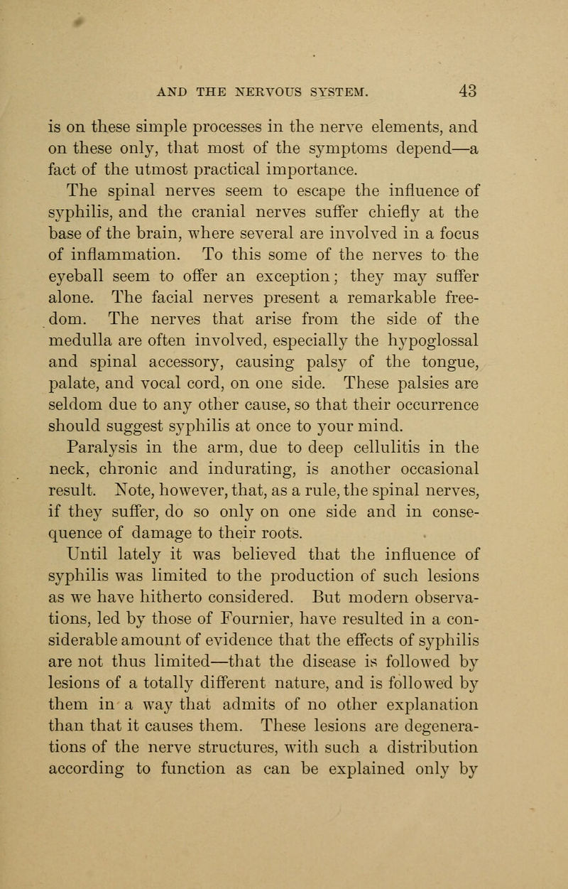 is on these simple processes in the nerve elements, and on these only, that most of the symptoms depend—a fact of the utmost practical importance. The spinal nerves seem to escape the influence of syphilis, and the cranial nerves suffer chiefly at the base of the brain, where several are involved in a focus of inflammation. To this some of the nerves to the eyeball seem to offer an exception; the}^ may suffer alone. The facial nerves present a remarkable free- dom. The nerves that arise from the side of the medulla are often involved, especially the hypoglossal and spinal accessory, causing palsy of the tongue, palate, and vocal cord, on one side. These palsies are seldom due to any other cause, so that their occurrence should suggest syphilis at once to your mind. Paralysis in the arm, due to deep cellulitis in the neck, chronic and indurating, is another occasional result. Note, however, that, as a rule, the spinal nerves, if they suffer, do so only on one side and in conse- quence of damage to their roots. Until lately it was believed that the influence of syphilis was limited to the production of such lesions as we have hitherto considered. But modern observa- tions, led by those of Fournier, have resulted in a con- siderable amount of evidence that the effects of syphilis are not thus limited—that the disease is followed by lesions of a totally different nature, and is followed by them in a way that admits of no other explanation than that it causes them. These lesions are degenera- tions of the nerve structures, with such a distribution according to function as can be explained only by