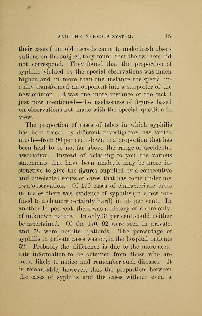 their cases from old records came to make fresh obser- vations on the subject, they found that the two sets did not correspond. They found that the proportion of syphilis yielded by the special observations was much higher, and in more than one instance the special in- quiry transformed an opponent into a supporter of the new opinion. It was one more instance of the fact I just now mentioned—the uselessness of figures based on observations not made with the special question in view. The proportion of cases of tabes in which syphilis has been traced by different investigators has varied much—from 90 per cent, down to a proportion that has been held to be not far above the range of accidental association. Instead of detailing to you the various statements that have been made, it may be more in- structive to give the figures supplied by a consecutive and unselected series of cases that has come under my own observation. Of 170 cases of characteristic tabes in males there was evidence of syphilis (in a few con- fined to a chancre certainly hard) in 55 per cent. In another 14 per cent, there was a history of a sore only, of unknown nature. In only 31 per cent, could neither be ascertained. Of the 170, 92 were seen in private, and 78 were hospital patients. The percentage of syphilis in private cases was 57, in the hospital patients 52. Probably the difference is due to the more accu- rate information to be obtained from those who are most likely to notice and remember such diseases. It is remarkable, however, that the proportion between the cases of syphilis and the cases without even a