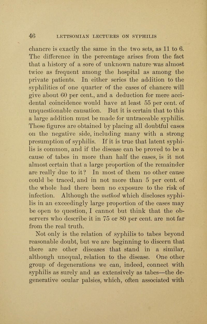 chancre is exactly the same in the two sets, as 11 to 6. The difference in the percentage arises from the fact that a history of a sore of unknown nature was almost twice as frequent among the hospital as among the private patients. In either series the addition to the syphilitics of one quarter of the cases of chancre will give about 60 per cent., and a deduction for mere acci- dental coincidence would have at least 55 per cent, of unquestionable causation. But it is certain that to this a large addition must be made for untraceable syphilis. These figures are obtained by placing all doubtful cases on the negative side, including many with a strong presumption of syphilis. If it is true that latent syphi- lis is common, and if the disease can be proved to be a cause of tabes in more than half the cases, is it not almost certain that a large proportion of the remainder are really due to it ? In most of them no other cau^e could be traced, and in not more than 5 per cent, of the whole had there been no exposure to the risk of infection. Although the method which discloses syphi- lis in an exceedingly large proportion of the cases may be open to question, I cannot but think that the ob- servers who describe it in 75 or 80 per cent, are not far from the real truth. Not only is the relation of syphilis to tabes beyond reasonable doubt, but we are beginning to discern that there are other diseases that stand in a similar, although unequal, relation to the disease. One other group of degenerations we can, indeed, connect with syphilis as surely and as extensively as tabes—the de- generative ocular palsies, which, often associated with