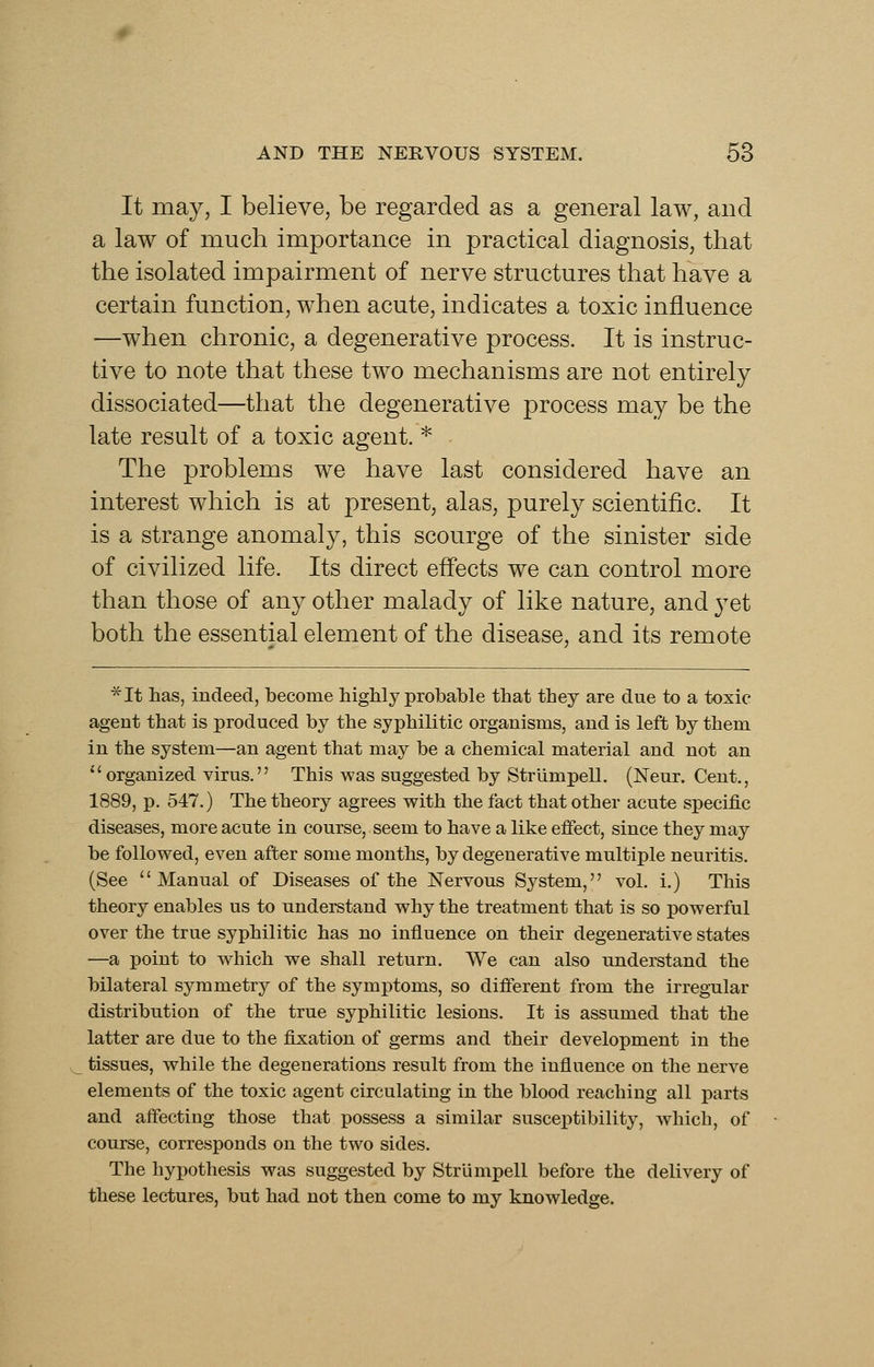 It may, I believe, be regarded as a general law, and a law of much importance in practical diagnosis, that the isolated impairment of nerve structures that have a certain function, when acute, indicates a toxic influence —when chronic, a degenerative process. It is instruc- tive to note that these two mechanisms are not entirely dissociated—that the degenerative process may be the late result of a toxic agent. * - The problems we have last considered have an interest which is at present, alas, purely scientific. It is a strange anomaly, this scourge of the sinister side of civilized life. Its direct effects we can control more than those of any other malady of like nature, and 3^et both the essential element of the disease, and its remote ■^It has, indeed, become highly probable that they are due to a toxic agent that is produced by the syphilitic organisms, and is left by them in the system—an agent that may be a chemical material and not an ''organized virus. This was suggested by Striimpell. (Neur. Cent., 1889, p. 547.) The theory agrees with the fact that other acute specific diseases, more acute in course, seem to have a like effect, since they may be followed, even after some months, by degenerative multiple neuritis. (See Manual of Diseases of the Nervous System, vol. i.) This theory enables us to understand why the treatment that is so powerful over the true syphilitic has no influence on their degenerative states —a point to which we shall return. We can also understand the bilateral symmetry of the symptoms, so different from the irregular distribution of the true syphilitic lesions. It is assumed that the latter are due to the fixation of germs and their development in the tissues, while the degenerations result from the influence on the nerve elements of the toxic agent circulating in the blood reaching all parts and affecting those that possess a similar susceptibility, which, of course, corresponds on the two sides. The hypothesis was suggested by Striimpell before the delivery of these lectures, but had not then come to my knowledge.