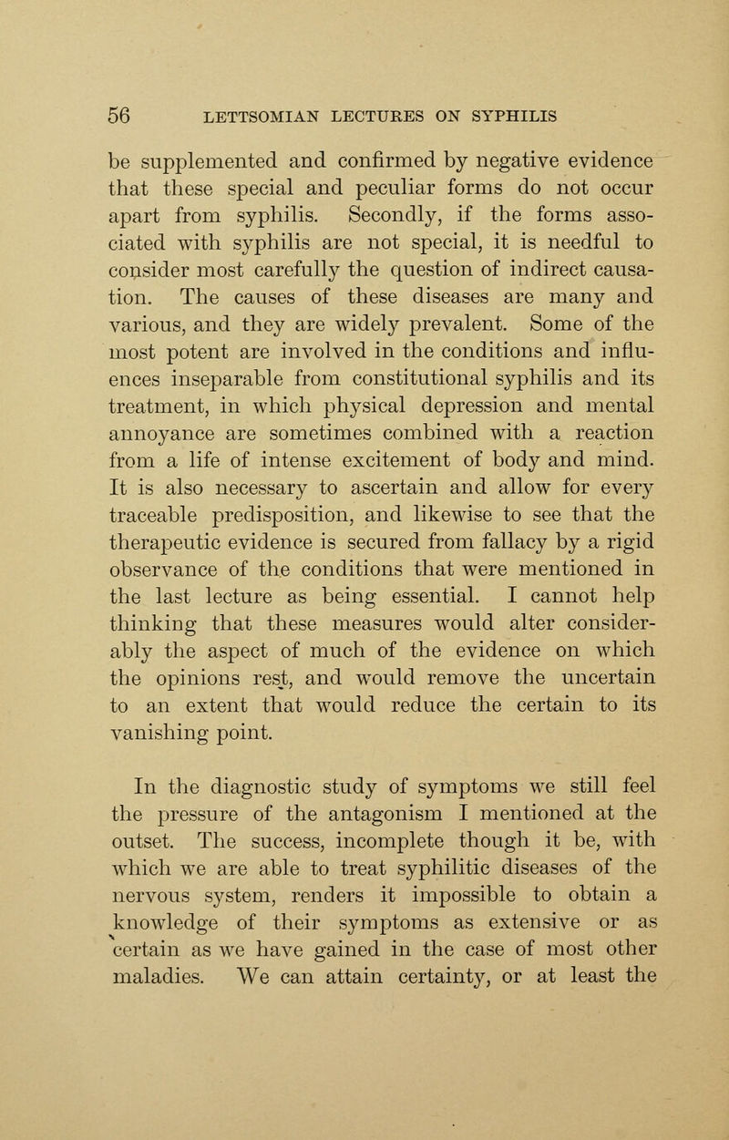 be supplemented and confirmed by negative evidence that these special and peculiar forms do not occur apart from syphilis. Secondly, if the forms asso- ciated with syphilis are not special, it is needful to consider most carefully the question of indirect causa- tion. The causes of these diseases are many and various, and they are widely prevalent. Some of the most potent are involved in the conditions and influ- ences inseparable from constitutional syphilis and its treatment, in which physical depression and mental annoyance are sometimes combined with a reaction from a life of intense excitement of body and mind. It is also necessary to ascertain and allow for every traceable predisposition, and likewise to see that the therapeutic evidence is secured from fallacy by a rigid observance of the conditions that were mentioned in the last lecture as being essential. I cannot help thinking that these measures would alter consider- ably the aspect of much of the evidence on which the opinions rest, and w^ould remove the uncertain to an extent that would reduce the certain to its vanishing point. In the diagnostic study of symptoms we still feel the pressure of the antagonism I mentioned at the outset. The success, incomplete though it be, with which we are able to treat syphilitic diseases of the nervous system, renders it impossible to obtain a knowledge of their symptoms as extensive or as certain as we have gained in the case of most other maladies. We can attain certainty, or at least the