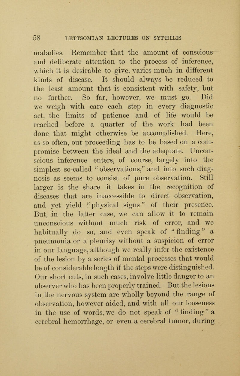 maladies. Remember that the amount of conscious and deliberate attention to the process of inference, which it is desirable to give, varies much in different kinds of disease. It should always be reduced to the least amount that is consistent with safety, but no further. So far, however, we must go. Did we weigh with care each step in every diagnostic act, the limits of patience and of life would be reached before a quarter of the work had been done that might otherwise be accomplished. Here, as so often, our proceeding has to be based on a com- promise between the ideal and the adequate. Uncon- scious inference enters, of course, largely into the simplest so-called  observations, and into such diag- nosis as seems to consist of pure observation. Still larger is the share it takes in the recognition of diseases that are inaccessible to direct observation, and yet yield physical signs of their presence. But, in the latter case, we can allow it to remain unconscious without much risk of error, and we habitually do so, and even speak of  finding a pneumonia or a pleurisy without a suspicion of error in our language, although we really infer the existence of the lesion by a series of mental processes that would be of considerable length if the steps were distinguished. Our short cuts, in such cases, involve little danger to an observer who has been properly trained. But the lesions in the nervous s^^stem are wholly beyond the range of observation, however aided, and with all our looseness in the use of words, we do not speak of  finding a cerebral hemorrhage, or even a cerebral tumor, during