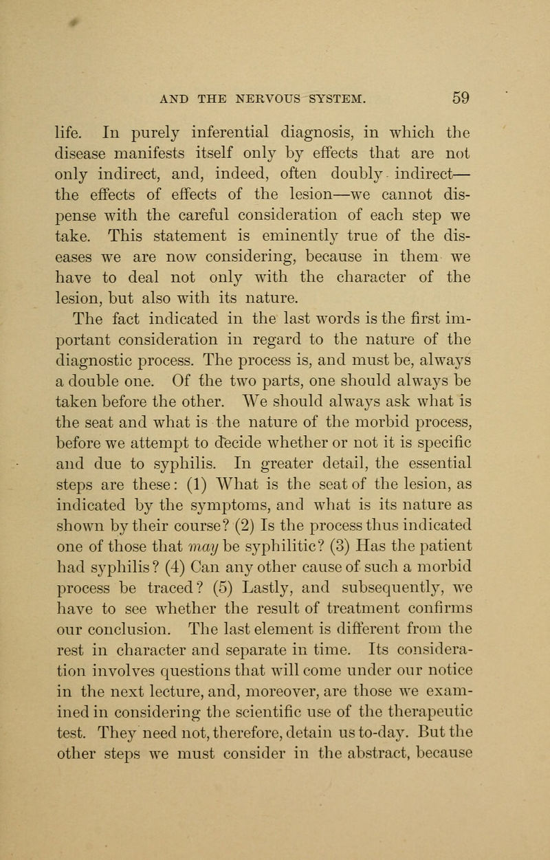 life. In purely inferential diagnosis, in which the disease manifests itself only by effects that are not only indirect, and, indeed, often doubly indirect— the effects of effects of the lesion—we cannot dis- pense with the careful consideration of each step we take. This statement is eminently true of the dis- eases we are now considering, because in them we have to deal not only with the character of the lesion, but also with its nature. The fact indicated in the last words is the first im- portant consideration in regard to the nature of the diagnostic process. The process is, and must be, always a double one. Of the two parts, one should always be taken before the other. We should always ask what is the seat and what is the nature of the morbid process, before we attempt to decide whether or not it is specific and due to syphilis. In greater detail, the essential steps are these: (1) What is the seat of the lesion, as indicated by the symptoms, and what is its nature as shown by their course? (2) Is the process thus indicated one of those that may he syphilitic? (3) Has the patient had syphilis ? (4) Can any other cause of such a morbid process be traced? (5) Lastly, and subsequently, we have to see whether the result of treatment confirms our conclusion. The last element is different from the rest in character and separate in time. Its considera- tion involves questions that will come under our notice in the next lecture, and, moreover, are those we exam- ined in considering the scientific use of the therapeutic test. They need not, therefore, detain us to-day. But the other steps we must consider in the abstract, because