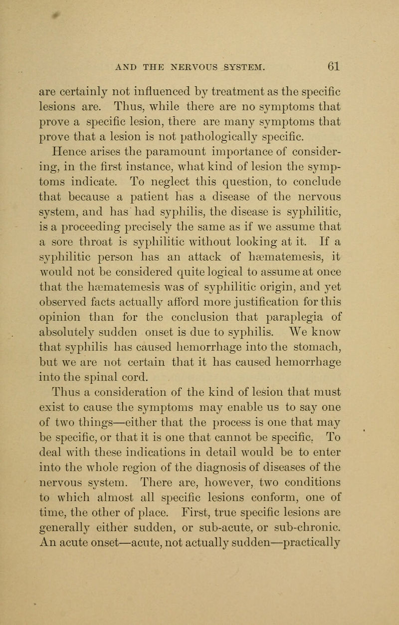 are certainly not influenced by treatment as the specific lesions are. Thus, while there are no symptoms that prove a specific lesion, there are many symptoms that prove that a lesion is not pathologically specific. Hence arises the paramount importance of consider- ing, in the first instance, what kind of lesion the symp- toms indicate. To neglect this question, to conclude that because a patient has a disease of the nervous system, and has had syphilis, the disease is syphilitic, is a proceeding precisely the same as if we assume that a sore throat is syphilitic without looking at it. If a syphilitic person has an attack of hfematemesis, it would not be considered quite logical to assume at once that the hsematemesis was of syphilitic origin, and yet observed facts actually afford more justification for this opinion than for the conclusion that paraplegia of absolutely sudden onset is due to syphilis. We know that syphilis has caused hemorrhage into the stomach, but we are not certain that it has caused hemorrhage into the spinal cord. Thus a consideration of the kind of lesion that must exist to cause the symptoms may enable us to say one of two things—either that the process is one that may be specific, or that it is one that cannot be specific. To deal with these indications in detail would be to enter into the whole region of the diagnosis of diseases of the nervous system. There are, however, two conditions to which almost all specific lesions conform, one of time, the other of place. First, true specific lesions are generally either sudden, or sub-acute, or sub-chronic. An acute onset—acute, not actually sudden—practically