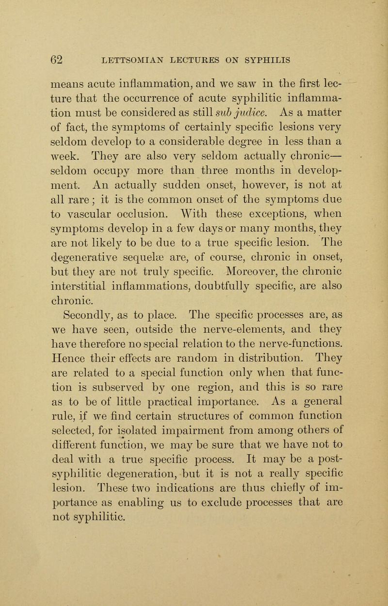 means acute inflammation, and we saw in the first lec- ture that the occurrence of acute syphilitic inflamma- tion must be considered as still sub jiidice. As a matter of fact, the symptoms of certainly specific lesions very seldom develop to a considerable degree in less than a week. They are also very seldom actually chronic— seldom occupy more than three months in develop- ment. An actually sudden onset, however, is not at all rare; it is the common onset of the symptoms due to vascular occlusion. With these exceptions, when symptoms develop in a few days or many months, they are not likely to be due to a true specific lesion. The degenerative sequelse are, of course, chronic in onset, but they are not truly specific. Moreover, the chronic interstitial inflammations, doubtfully specific, are also chronic. Secondly, as to place. The specific processes are, as we have seen, outside the nerve-elements, and they have therefore no special relation to the nerve-functions. Hence their efi^ects are random in distribution. They are related to a special function only when that func- tion is subserved by one region, and this is so rare as to be of little practical importance. As a general rule, if we find certain structures of common function selected, for isolated impairment from among others of difierent function, we may be sure that we have not to deal with a true specific process. It may be a post- syphilitic degeneration, but it is not a really specific lesion. These two indications are thus chiefly of im- portance as enabling us to exclude processes that are not syphilitic.