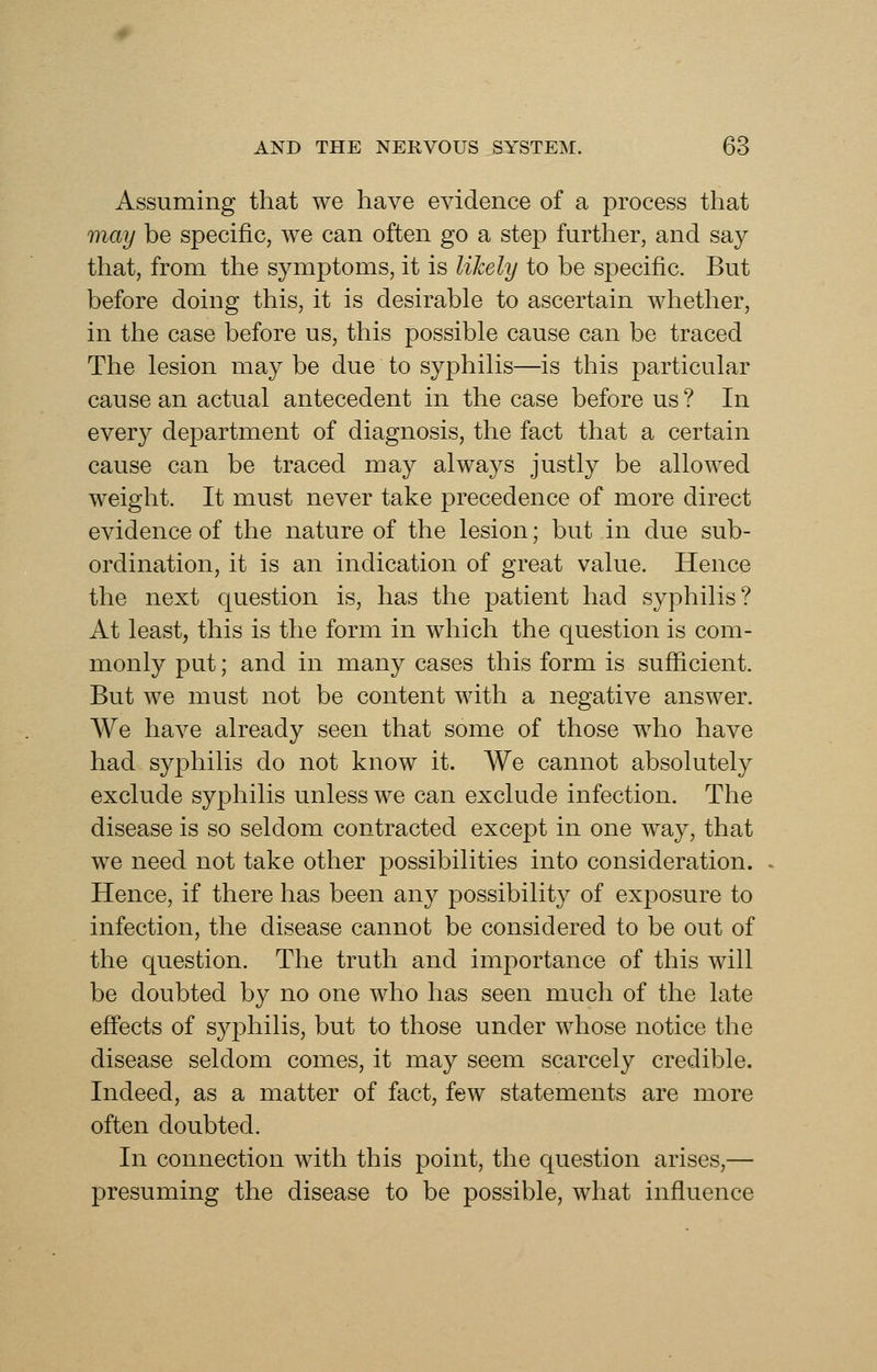 Assuming that we have evidence of a process that may be specific, we can often go a step furtlier, and say that, from the symptoms, it is likely to be specific. But before doing this, it is desirable to ascertain whether, in the case before us, this possible cause can be traced The lesion may be due to syphilis—is this particular cause an actual antecedent in the case before us ? In every department of diagnosis, the fact that a certain cause can be traced may always justly be allowed weight. It must never take precedence of more direct evidence of the nature of the lesion; but in due sub- ordination, it is an indication of great value. Hence the next question is, has the patient had syphilis? At least, this is the form in which the question is com- monly put; and in many cases this form is sufficient. But we must not be content with a negative answer. We have already seen that some of those who have had syphilis do not know it. We cannot absolutely exclude syphilis unless we can exclude infection. The disease is so seldom contracted except in one way, that we need not take other possibilities into consideration. Hence, if there has been any possibility of exposure to infection, the disease cannot be considered to be out of the question. The truth and importance of this will be doubted by no one who has seen much of the late effects of syphilis, but to those under whose notice the disease seldom comes, it may seem scarcely credible. Indeed, as a matter of fact, few statements are more often doubted. In connection with this point, the question arises,— presuming the disease to be possible, what influence