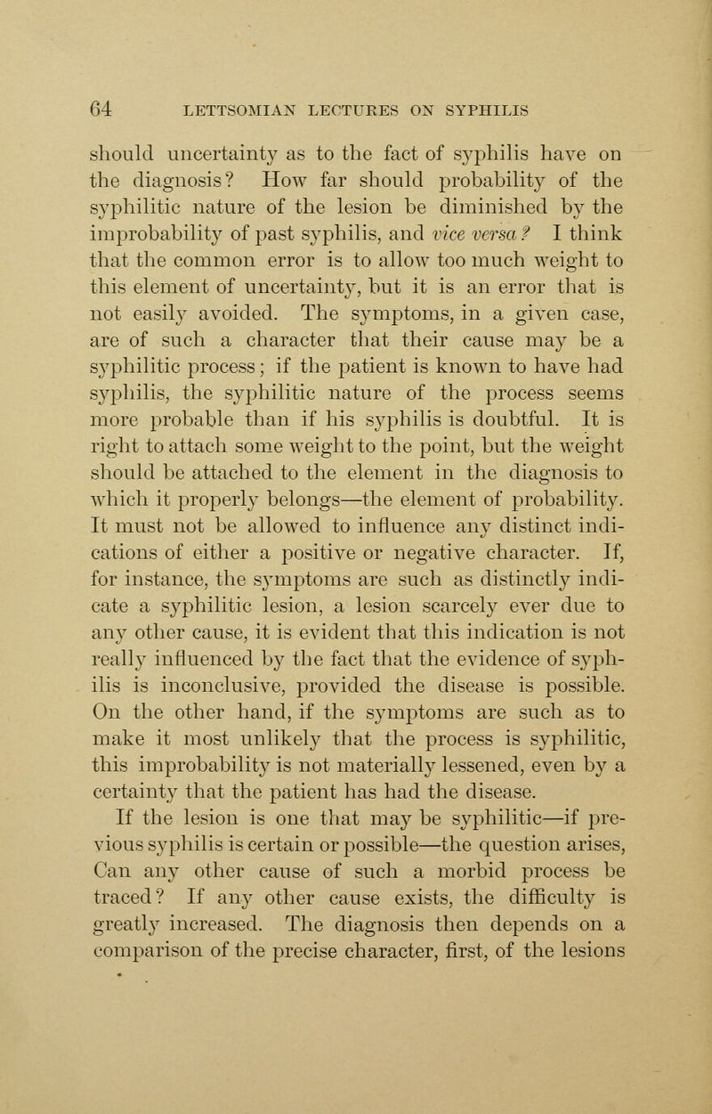 should uncertainty as to the fact of syphilis have on the diagnosis? How far should probability of the syphilitic nature of the lesion be diminished by the improbability of past syphilis, and vice versa f I think that the common error is to allow too much weight to this element of uncertainty, but it is an error that is not easily avoided. The symptoms, in a given case, are of such a character that their cause may be a syphilitic process; if the patient is known to have had syphilis, the syphilitic nature of the process seems more probable than if his syphilis is doubtful. It is right to attach some weight to the point, but the weight should be attached to the element in the diagnosis to which it properly belongs—the element of probability. It must not be allowed to influence any distinct indi- cations of either a positive or negative character. If, for instance, the symptoms are such as distinctly indi- cate a syphilitic lesion, a lesion scarcely ever due to any other cause, it is evident that this indication is not really influenced by the fact that the evidence of syph- ilis is inconclusive, provided the disease is possible. On the other hand, if the symptoms are such as to make it most unlikely that the process is syphilitic, this improbability is not materially lessened, even by a certainty that the patient has had the disease. If the lesion is one that may be syphilitic—if pre- vious syphilis is certain or possible—the question arises, Can any other cause of such a morbid process be traced? If any other cause exists, the difficulty is greatly increased. The diagnosis then depends on a comparison of the precise character, first, of the lesions