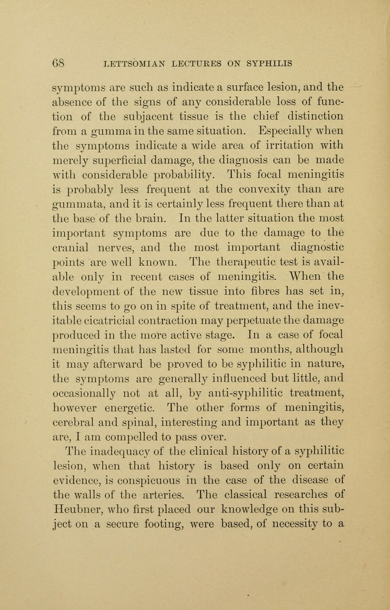 symptoms are such as indicate a surface lesion, and the absence of the signs of any considerable loss of func- tion of the subjacent tissue is the chief distinction from a gumma in the same situation. Especially when the symptoms indicate a wide area of irritation with merely superficial damage, the diagnosis can be made with considerable probability. This focal meningitis is probably less frequent at the convexity than are gummata, and it is certainly less frequent there than at the base of the brain. In the latter situation the most important symptoms are due to the damage to the cranial nerves, and the most important diagnostic points are well known. The therapeutic test is avail- able only in recent cases of meningitis. When the development of the new tissue into fibres has set in, this seems to go on in spite of treatment, and the inev- itable cicatricial contraction may perpetuate the damage produced in the more active stage. In a case of focal meningitis that has lasted for some months, although it may afterward be proved to be syphilitic in nature, the symptoms are generally influenced but little, and occasionally not at all, by anti-syphilitic treatment, however energetic. The other forms of meningitis, cerebral and spinal, interesting and important as they are, I am compelled to pass over. The inadequacy of the clinical history of a syphilitic lesion, when that history is based only on certain evidence, is conspicuous in the case of the disease of the walls of the arteries. The classical researches of Heubner, who first placed our knowledge on this sub- ject on a secure footing, were based, of necessity to a