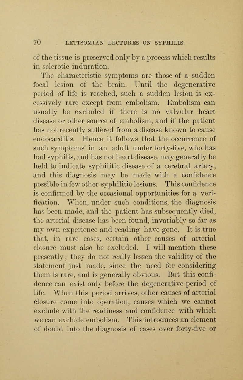 of the tissue is preserved only by a process which results in sclerotic induration. The characteristic symptoms are those of a sudden focal lesion of the brain. Until the degenerative period of life is reached, such a sudden lesion is ex- cessively rare except from embolism. Embolism can usually be excluded if there is no valvular heart disease or other source of embolism, and if the patient has not recently suffered from a disease known to cause endocarditis. Hence it follows that the occurrence of such symptoms in an adult under forty-five, who. has had syphilis, and has not heart disease, may generally be held to indicate syphilitic disease of a cerebral artery, and this diagnosis may be made with a confidence possible in few other syphilitic lesions. This confidence is confirmed by the occasional opportunities for a veri- fication. When, under such conditions, the diagnosis has been made, and the patient has subsequently died, the arterial disease has been found, invariably so far as my own experience and reading have gone. It is true that, in rare cases, certain other causes of arterial closure must also be excluded. I will mention these presently; they do not really lessen the validity of the statement just made, since the need for considering them is rare, and is generally obvious. But this confi- dence can exist only before the degenerative period of life. When this period arrives, other causes of arterial closure come into operation, causes which we cannot exclude with the readiness and confidence with which we can exclude embolism. This introduces an element of doubt into the diagnosis of cases over forty-five or