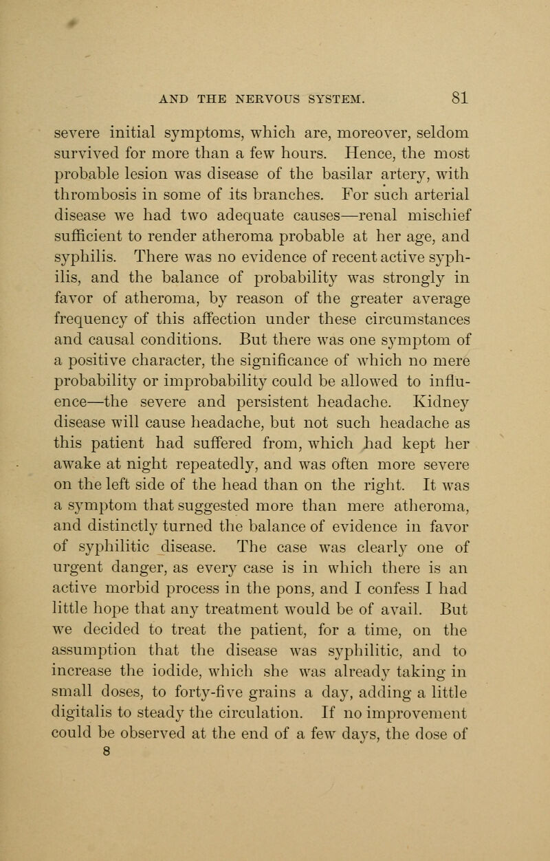 severe initial symptoms, which are, moreover, seldom survived for more than a few hours. Hence, the most probable lesion was disease of the basilar artery, with thrombosis in some of its branches. For such arterial disease we had two adequate causes—renal mischief sufficient to render atheroma probable at her age, and syphilis. There was no evidence of recent active syph- ilis, and the balance of probabilit}^ was strongly in favor of atheroma, by reason of the greater average frequency of this affection under these circumstances and causal conditions. But there was one s3^mptom of a positive character, the significance of which no mere probability or improbabilit}^ could be allowed to influ- ence—the severe and persistent headache. Kidney disease will cause headache, but not such headache as this patient had suffered from, which had kept her awake at night repeatedly, and was often more severe on the left side of the head than on the right. It was a symptom that suggested more than mere atheroma, and distinctly turned the balance of evidence in favor of syphilitic disease. The case was clearl}^ one of urgent danger, as every case is in which there is an active morbid process in the pons, and I confess I had little hope that any treatment would be of avail. But we decided to treat the patient, for a time, on the assumption that the disease was syphilitic, and to increase the iodide, which she was already taking in small doses, to forty-five grains a day, adding a little digitalis to steady the circulation. If no improvement could be observed at the end of a few days, the dose of 8