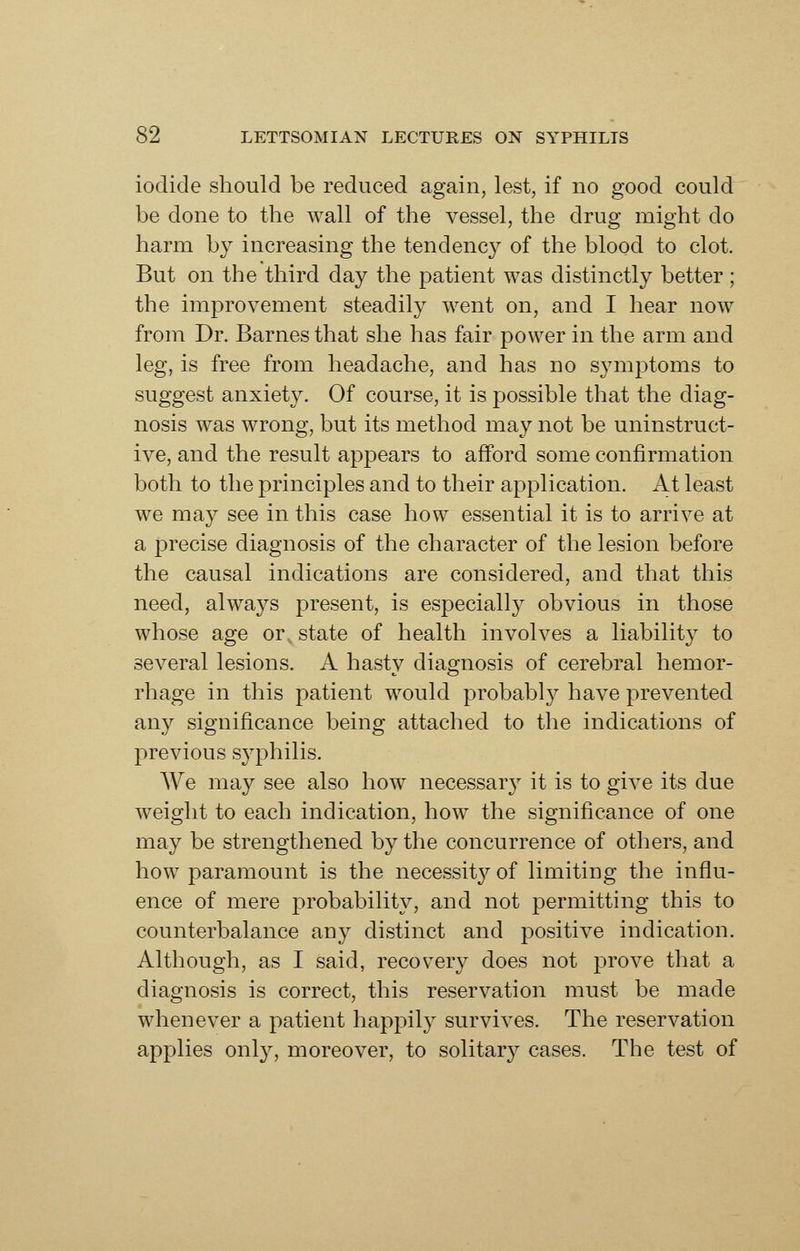 iodide should be reduced again, lest, if no good could be done to the wall of the vessel, the drug might do harm by increasing the tendency of the blood to clot. But on the third day the patient was distinctly better ; the improvement steadily went on, and I hear now from Dr. Barnes that she has fair power in the arm and leg, is free from headache, and has no sjaiiptoms to suggest anxiety. Of course, it is possible that the diag- nosis was wrong, but its method may not be uninstruct- ive, and the result appears to afford some confirmation both to the principles and to their application. At least we may see in this case how essential it is to arrive at a precise diagnosis of the character of the lesion before the causal indications are considered, and that this need, always present, is especially obvious in those whose age or state of health involves a liability to several lesions. A hasty diagnosis of cerebral hemor- rhage in this patient would probably have prevented any significance being attached to the indications of previous syphilis. We may see also how necessaiy it is to give its due weight to each indication, how the significance of one may be strengthened by the concurrence of others, and how paramount is the necessity of limiting the influ- ence of mere probability, and not permitting this to counterbalance any distinct and positive indication. Although, as I said, recovery does not prove that a diagnosis is correct, this reservation must be made whenever a patient happil} survives. The reservation applies only, moreover, to solitary cases. The test of