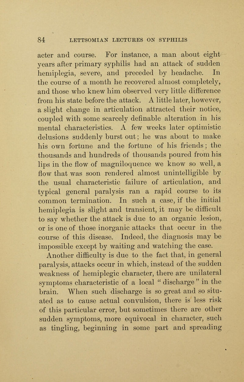 acter and course. For instance, a man about eight years after primary syphilis had an attack of sudden hemiplegia, severe, and preceded by headache. In the course of a month he recovered almost completely, and those who knew him observed very little difference from his state before the attack. A little later, however, a slight change in articulation attracted their notice, coupled with some scarcely definable alteration in his mental characteristics. A few weeks later optimistic delusions suddenly burst out; he was about to make his own fortune and the fortune of his friends; the thousands and hundreds of thousands poured from his lips in the flow of magniloquence we know so well, a flow that was soon rendered almost unintelligible by the usual characteristic failure of articulation, and typical general paralysis ran a rapid course to its common termination. In such a case, if the initial hemiplegia is slight and transient, it may be difiicult to say whether the attack is due to an organic lesion, or is one of those inorganic attacks that occur in the course of this disease. Indeed, the diagnosis may be impossible except by waiting and watching the case. Another difiiculty is due to the fact that, in general paralysis, attacks occur in which, instead of the sudden weakness of hemiplegic character, there are unilateral symptoms characteristic of a local  discharge  in the brain. When such discharge is so great and so situ- ated as to cause actual convulsion, there is less risk of this particular error, but sometimes there are other sudden symptoms, more equivocal in character, such as tingling, beginning in some part and spreading