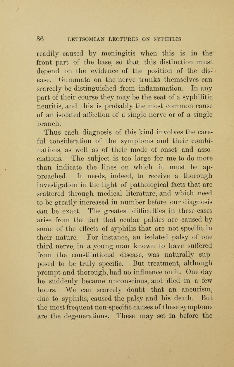 readily caused by meningitis when this is in the front part of the base, so that this distinction must depend on the evidence of the position of the dis- ease. Gummata on the nerve trunks themselves can scarcely be distinguished from inflammation. In any part of their course they may be the seat of a syphilitic neuritis, and this is probably the most common cause of an isolated affection of a single nerve or of a single branch. Thus each diagnosis of this kind involves the care- ful consideration of the symptoms and their combi- nations, as well as of their mode of onset and asso- ciations. The subject is too large for me to do more than indicate the lines on which it must be ap- proached. It needs, indeed, to receive a thorough investigation in the light of pathological facts that are scattered through medical literature, and which need to be greatly increased in number before our diagnosis can be exact. The greatest difficulties in these cases arise from the fact that ocular palsies are caused by some of the effects of syphilis that are not specific in their nature. For instance, an isolated palsy of one third nerve, in a young man known to have suffered from the constitutional disease, was naturally sup- posed to be truly specific. But treatment, although prompt and thorough, had no influence on it. One day he suddenly became unconscious, and died in a few hours. We can scarcely doubt that an aneurism, due to syphilis, caused the palsy and his death. But the most frequent non-specific causes of these symptoms are the degenerations. These may set in before the