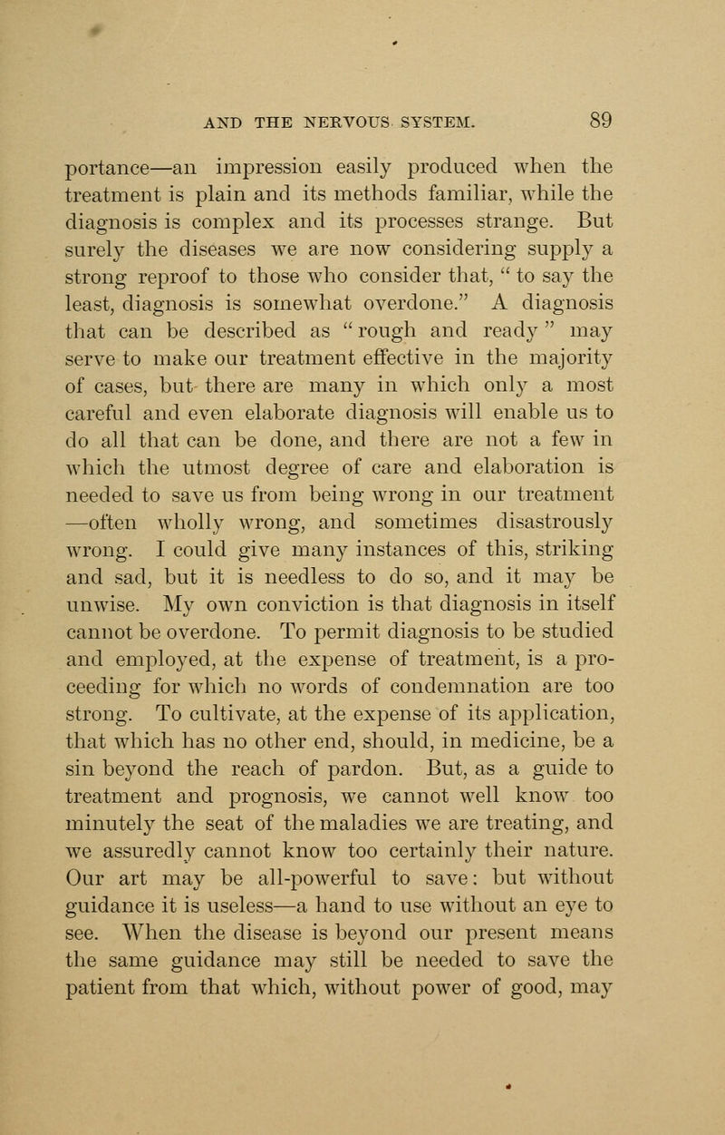 portance—an impression easily produced when the treatment is plain and its methods familiar, while the diagnosis is complex and its processes strange. But surely the diseases we are now considering supply a strong reproof to those who consider that,  to say the least, diagnosis is somewhat overdone. A diagnosis that can be described as  rough and ready may serve to make our treatment effective in the majority of cases, but there are many in which only a most careful and even elaborate diagnosis will enable us to do all that can be done, and there are not a few in which the utmost degree of care and elaboration is needed to save us from being wrong in our treatment —often wholly wrong, and sometimes disastrous!}^ wrong. I could give many instances of this, striking and sad, but it is needless to do so, and it may be unwise. My own conviction is that diagnosis in itself cannot be overdone. To permit diagnosis to be studied and employed, at the expense of treatment, is a pro- ceeding for which no words of condemnation are too strong. To cultivate, at the expense of its application, that which has no other end, should, in medicine, be a sin beyond the reach of pardon. But, as a guide to treatment and prognosis, we cannot well know too minutely the seat of the maladies we are treating, and we assuredly cannot know too certainly their nature. Our art may be all-powerful to save: but without guidance it is useless—a hand to use without an eye to see. When the disease is beyond our present means the same guidance may still be needed to save the patient from that which, without power of good, may
