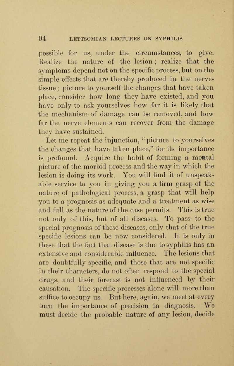 possible for us, under the circumstances, to give. Realize the nature of the lesion; realize that the symptoms depend not on the specific process, but on the simple effects that are thereby produced in the nerve- tissue ; picture to yourself the changes that have taken place, consider how long they have existed, and you have only to ask yourselves how far it is likely that tlie mechanism of damage can be removed, and how far the nerve elements can recover from the damage they have sustained. Let me repeat the injunction,  picture to yourselves the changes that have taken place, for its importance is profound. Acquire the habit of forming a metatal picture of the morbid process and the way in which the lesion is doing its work. You will find it of unspeak- able service to you in giving you a firm grasp of the nature of pathological process, a grasp that will help you to a prognosis as adequate and a treatment as wise and full as the nature of the case permits. This is true not only of this, but of all diseases. To pass to the special prognosis of these diseases, only that of the true specific lesions can be now considered. It is onl}^ in these that the fact that disease is due to syphilis has an extensive and considerable influence. The lesions that are doubtfully specific, and those that are not specific in their characters, do not often respond to the special drugs, and their forecast is not influenced by their causation. The specific processes alone will more than suffice to occupy us. But here, again, we meet at every turn the importance of precision in diagnosis. We must decide the probable nature of any lesion, decide