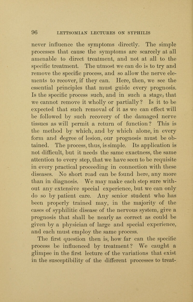 never influence the symptoms directly. The simple processes that cause the symptoms are scarcely at all amenable to direct treatment, and not at all to the specific treatment. The utmost we can do is to try and remove the specific process, and so allow the nerve ele- ments to recover, if they can. Here, then, we see the essential principles that must guide every prognosis. Is the specific process such, and in such a stage,- that we cannot remove it wholly or partially ? Is it to be expected that such removal of it as we can eff'ect will be followed by such recovery of the damaged nerve tissues as will permit a return of function ? This is the method by which, and by which alone, in every form and degree of lesion, our prognosis must be ob- tained. The process, thus, is simple. Its application is not difficult, but it needs the same exactness, the same attention to every step, that we have seen to be requisite in every practical proceeding in connection with these diseases. No short road can be found here, any more than in diagnosis. We may make each step sure with- out any extensive special experience, but we can only do so by patient care. Any senior student who has been properly trained may, in the majority of the cases of syphilitic disease of the nervous system, give a prognosis that shall be nearly as correct as could be given by a physician of large and special experience, and each must employ the same process. The first question then is, how far can the specific process be influenced by treatment? We caught a glimpse in the first lecture of the variations that exist in the susceptibility of the diff'erent processes to treat-