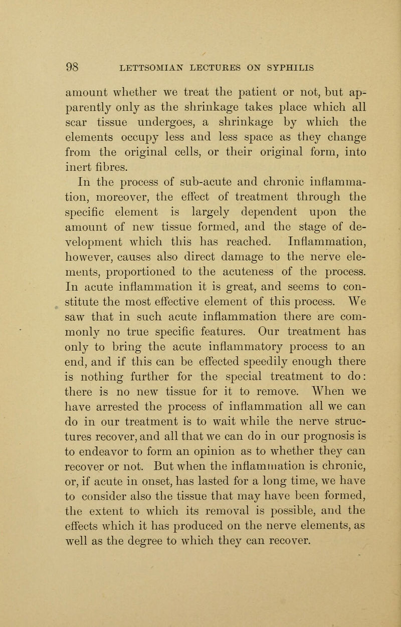 amount whether we treat the patient or not, but ap- parently only as the shrinkage takes place which all scar tissue undergoes, a shrinkage by which the elements occupy less and less space as they change from the original cells, or their original form, into inert fibres. In the process of sub-acute and chronic inflamma- tion, moreover, the effect of treatment through the specific element is largely dependent upon the amount of new tissue formed, and the stage of de- velopment which this has reached. Inflammation, however, causes also direct damage to the nerve ele- ments, proportioned to the acuteness of the process. In acute inflammation it is great, and seems to con- stitute the most eff'ective element of this process. We saw that in such acute inflammation there are com- monly no true speciflc features. Our treatment has only to bring the acute inflammatory process to an end, and if this can be eff'ected speedily enough there is nothing further for the special treatment to do: there is no new tissue for it to remove. When we have arrested the process of inflammation all we can do in our treatment is to wait while the nerve struc- tures recover, and all that we can do in our prognosis is to endeavor to form an opinion as to whether they can recover or not. But wdien the inflammation is chronic, or, if acute in onset, has lasted for a long time, we have to consider also the tissue that may have been formed, the extent to which its removal is possible, and the effects which it has produced on the nerve elements, as well as the degree to which they can recover.