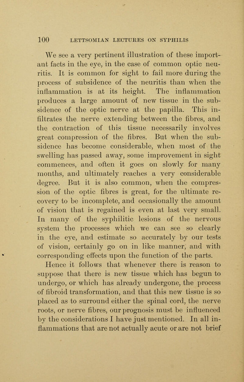 We see a very pertinent illustration of these import- ant facts in the eye, in the case of common optic neu- ritis. It is common for sight to fail more during the process of subsidence of the neuritis than when the inflammation is at its height. The inflammation produces a large amount of new tissue in the sub- sidence of the optic nerve at the papilla. This in- filtrates the nerve extending between the fibres, and the contraction of this tissue necessarily involves great compression of the fibres. But when the sub- sidence has become considerable, when most of the swelling has passed away, some improvement in sight commences, and often it goes on slowly for many months, and ultimately reaches a very considerable degree. But it is also common, when the compres- sion of the optic fibres is great, for the ultimate re- covery to be incomplete, and occasionally the amount of vision that is regained is even at last very small. In many of the syphilitic lesions of the nervous system the processes which we can see so clearly in the eye, and estimate so accurately by our tests of vision, certainly go on in like manner, and with corresponding efi'ects upon the function of the parts. Hence it follows that whenever there is reason to suppose that there is new tissue which has begun to undergo, or which has already undergone, the process of fibroid transformation, and that this new tissue is so placed as to surround either the spinal cord, the nerve roots, or nerve fibres, our prognosis must be influenced by the considerations I have just mentioned. In all in- flammations that are not actually acute or are not brief