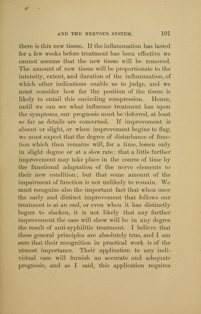 there is this new tissue. If the inflammation has lasted for a few weeks before treatment has been eflective we cannot assume that the new tissue will be removed. The amount of new tissue will be proportionate to the intensity, extent, and duration of the inflammation, of which other indications enable us to judge, and we must consider how far the position of the tissue is likely to entail this encircling compression. Hence, until we can see what influence treatment has upon the symptoms, our prognosis must be 'deferred, at least so far as details are concerned. If improvement is absent or slight, or when improvement begins to flag, we must expect that the degree of disturbance of func- tion which then remains will, for a time, lessen only in slight degree or at a slow rate; that a little further improvement may take place in the course of time by the functional adaptation of the nerve elements to their new condition; but that some amount of the imjDairment of function is not unlikely to remain. We must recognize also the important fact that when once the early and distinct improvement that follows our treatment is at an end, or even when it has distinctly begun to slacken, it is not likely that any further improvement the case will show will be in any degree the result of anti-syphilitic treatment. I believe that these general principles are absolutely true, and I am sure that their recognition in practical work is of the utmost importance. Their application to any indi- vidual case will furnish an accurate and adequate prognosis, and as I said, this application requires