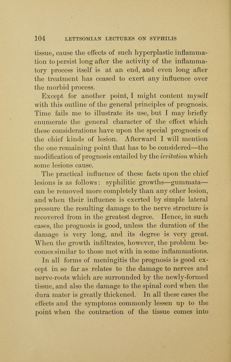 tissue, cause the effects of such hyperplastic inflamma- tion to persist long after the activity of the inflamma- tory process itself is at an end, and even long after the treatment has ceased to exert any influence over the morbid process. Except for another point, I might content myself with this outline of the general principles of prognosis. Time fails me to illustrate its use, but I may briefly enumerate the general character of the eff'ect which these considerations have upon the special prognosis of the chief kinds of lesion. Afterward I will mention the one remaining point that has to be considered—the modification of prognosis entailed by the irritation which some lesions cause. The practical influence of these facts upon the chief lesions is as follows : syphilitic growths—gummata— can be removed more completely than any other lesion, and when their influence is exerted by simple lateral pressure the resulting damage to the nerve structure is recovered from in the greatest degree. Hence, in such cases, the prognosis is good, unless the duration of the damage is very long, and its degree is very great. When the growth inflltrates, however, the problem be- comes similar to those met with in some inflammations. In all forms of meningitis the prognosis is good ex- cept in so far as relates to the damage to nerves and nerve-roots which are surrounded by the newly-formed tissue, and also the damage to the spinal cord when the dura mater is greatly thickened. In all these cases the eff'ects and the symptoms commonly lessen up to the point when the contraction of the tissue comes into