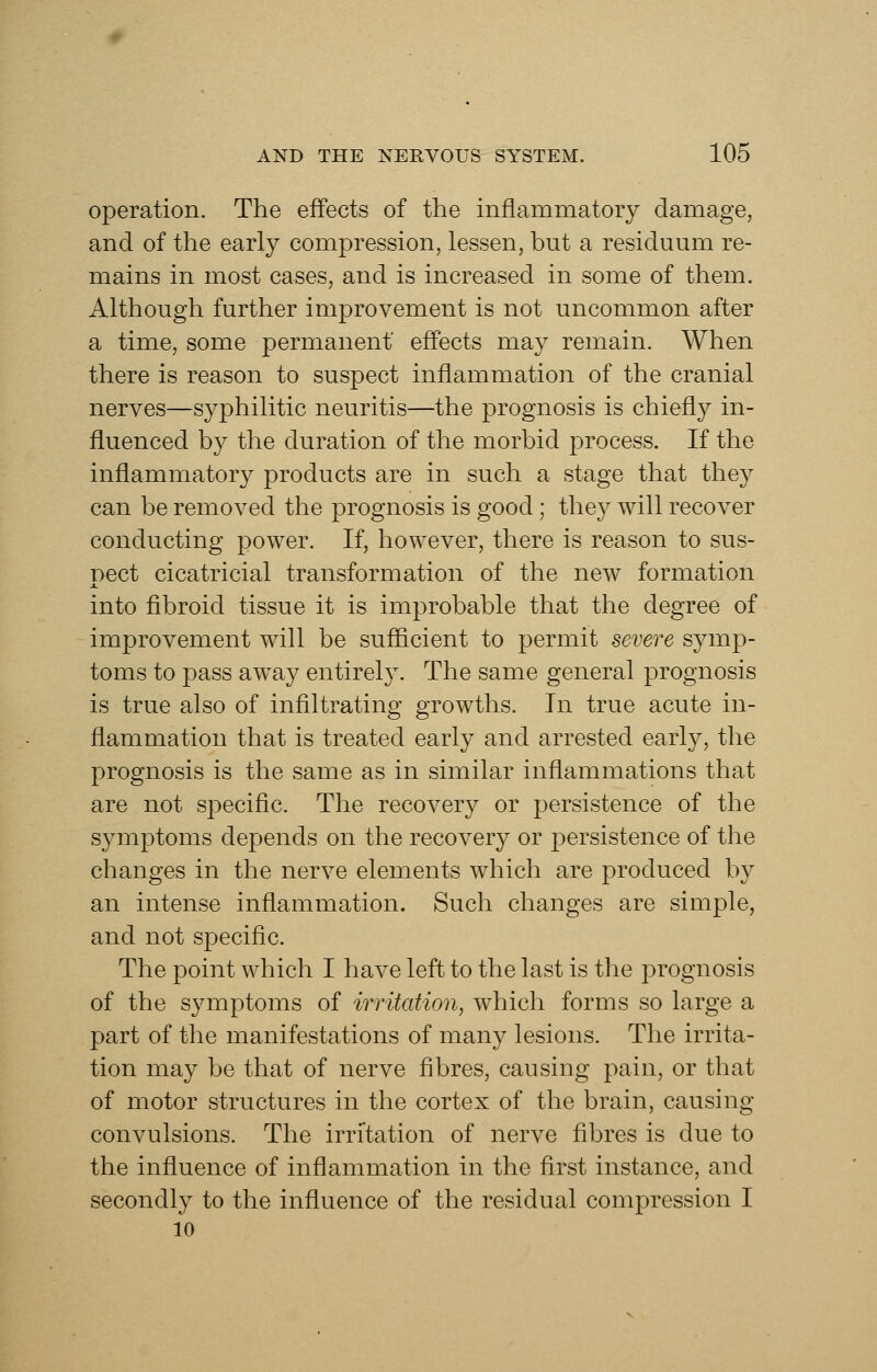 operation. The effects of the inflammatory damage, and of the early compression, lessen, but a residuum re- mains in most cases, and is increased in some of them. Although further improvement is not uncommon after a time, some permanent effects may remain. When there is reason to suspect inflammation of the cranial nerves—syphilitic neuritis—the prognosis is chiefly in- fluenced by the duration of the morbid process. If the inflammatory products are in such a stage that they can be removed the prognosis is good; they will recover conducting power. If, however, there is reason to sus- nect cicatricial transformation of the new formation into fibroid tissue it is improbable that the degree of improvement will be sufficient to permit severe symp- toms to pass away entirely. The same general prognosis is true also of infiltrating growths. In true acute in- flammation that is treated early and arrested early, the prognosis is the same as in similar inflammations that are not speciflc. The recovery or persistence of the symptoms depends on the recovery or persistence of the changes in the nerve elements which are produced by an intense inflammation. Such changes are simple, and not specific. The point which I have left to the last is the prognosis of the symptoms of irritation, which forms so large a part of the manifestations of many lesions. The irrita- tion may be that of nerve fibres, causing pain, or that of motor structures in the cortex of the brain, causing convulsions. The irritation of nerve fibres is due to the influence of inflammation in the first instance, and secondly to the influence of the residual compression I 10