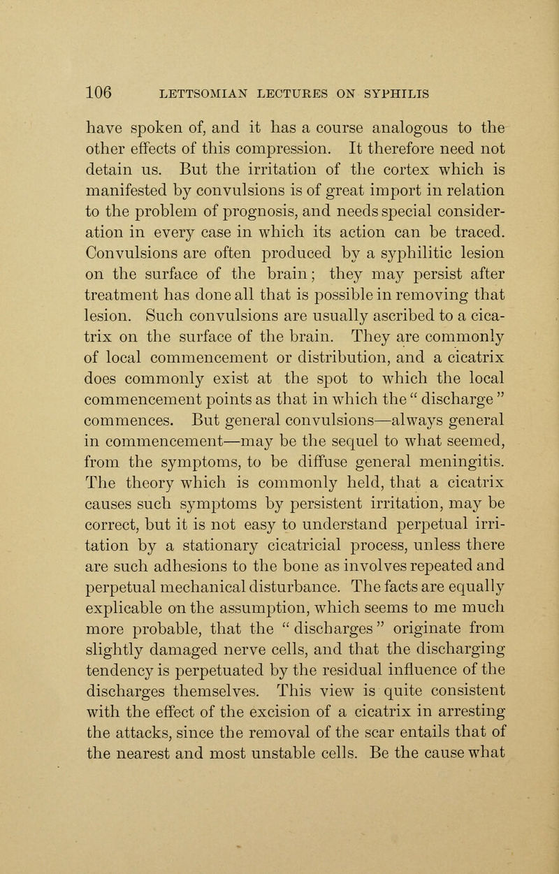 have spoken of, and it has a course analogous to the other effects of this compression. It therefore need not detain us. But the irritation of the cortex which is manifested by convulsions is of great import in relation to the problem of prognosis, and needs special consider- ation in every case in which its action can be traced. Convulsions are often produced by a syphilitic lesion on the surface of the brain; they may persist after treatment has done all that is possible in removing that lesion. Such convulsions are usually ascribed to a cica- trix on the surface of the brain. They are commonly of local commencement or distribution, and a cicatrix does commonly exist at the spot to which the local commencement points as that in which the  discharge  commences. But general convulsions—always general in commencement—may be the sequel to what seemed, from the symptoms, to be diffuse general meningitis. The theory which is commonly held, that a cicatrix causes such symptoms by persistent irritation, may be correct, but it is not easy to understand perpetual irri- tation by a stationary cicatricial process, unless there are such adhesions to the bone as involves repeated and perpetual mechanical disturbance. The facts are equally explicable on the assumption, which seems to me much more probable, that the  discharges  originate from slightly damaged nerve cells, and that the discharging tendency is perpetuated by the residual influence of the discharges themselves. This view is quite consistent with the effect of the excision of a cicatrix in arresting the attacks, since the removal of the scar entails that of the nearest and most unstable cells. Be the cause what