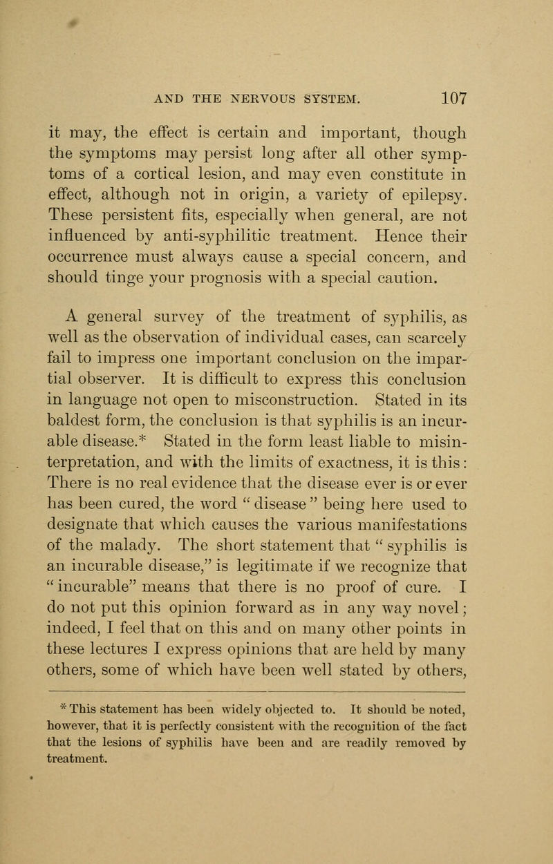 it may, the effect is certain and important, though the symptoms may persist long after all other symp- toms of a cortical lesion, and may even constitute in effect, although not in origin, a variety of epilepsy. These persistent fits, especially when general, are not influenced by anti-syphilitic treatment. Hence their occurrence must always cause a special concern, and should tinge your prognosis with a special caution. A general survey of the treatment of syphilis, as well as the observation of individual cases, can scarcely fail to impress one important conclusion on the impar- tial observer. It is difficult to express this conclusion in language not open to misconstruction. Stated in its baldest form, the conclusion is that syphilis is an incur- able disease.* Stated in the form least liable to misin- terpretation, and with the limits of exactness, it is this: There is no real evidence that the disease ever is or ever has been cured, the word  disease  being here used to designate that which causes the various manifestations of the malady. The short statement that  syphilis is an incurable disease, is legitimate if we recognize that  incurable means that there is no proof of cure. I do not put this opinion forward as in any way novel; indeed, I feel that on this and on many other points in these lectures I express opinions that are held by many others, some of which have been well stated by others, *This statement has been widely olijected to. It should be noted, however, that it is perfectly consistent with the recognition of the fact that the lesions of syphilis have been and are readily removed by treatment.