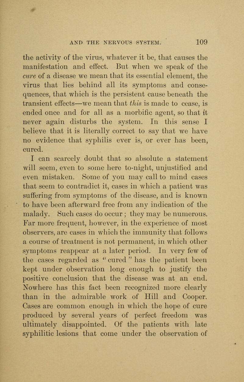 the activity of the virus, whatever it be, that causes the manifestation and effect. But when we speak of the cure of a disease we mean that its essential element, the virus that lies behind all its symptoms and conse- quences, that which is the persistent cause beneath the transient effects—we mean that this is made to cease, is ended once and for all as a morbific agent, so that ft never again disturbs the system. In this sense I believe that it is literally correct to say that we have no evidence that syphilis ever is, or ever has been, cured. I can scarcely doubt that so absolute a statement will seem, even to some here to-night, unjustified and even mistaken. Some of you may call to mind cases that seem to contradict it, cases in which a patient was suffering from symptoms of the disease, and is known to have been afterward free from any indication of the malady. Such cases do occur ; they may be numerous. Far more frequent, however, in the experience of most observers, are cases in which the immunity that follows a course of treatment is not permanent, in which other symptoms reappear at a later period. In very few of the cases regarded as ^' cured  has the patient been kept under observation long enough to justify the positive conclusion that the disease was at an end. Nowhere has this fact been recognized more clearly than in the admirable work of Hill and Cooper. Cases are common enough in which the hope of cure produced by several years of perfect freedom was ultimately disappointed. Of the patients with late syphilitic lesions that come under the observation of