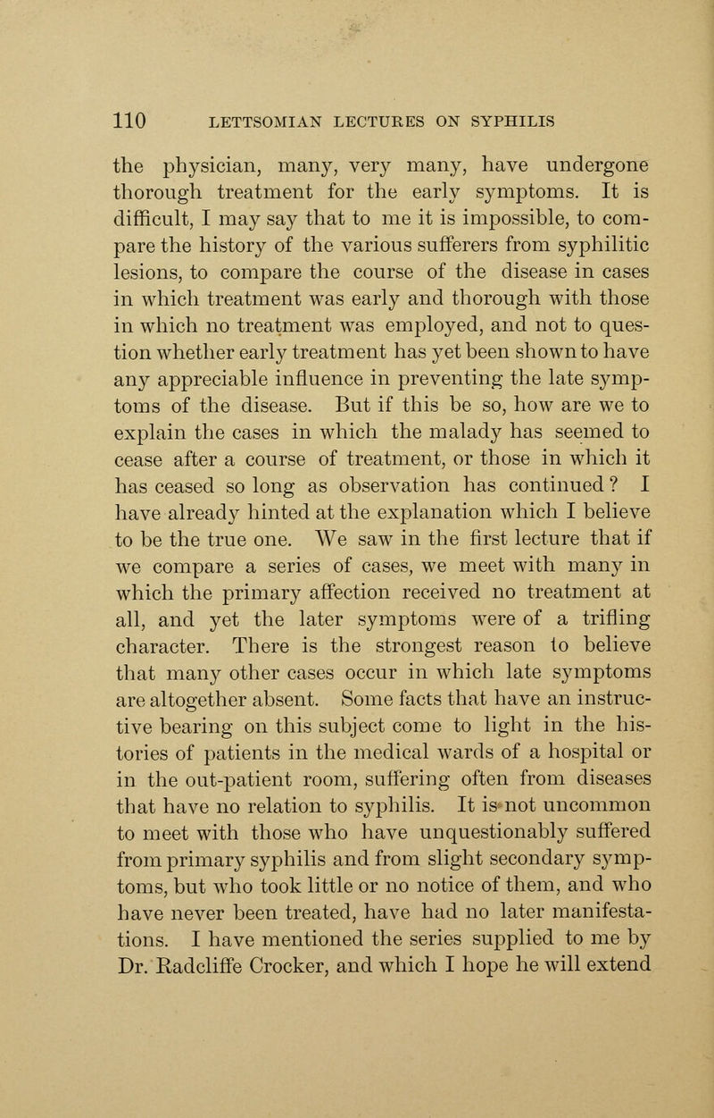 the physician, many, very many, have undergone thorough treatment for the early symptoms. It is difficult, I may say that to me it is impossible, to com- pare the history of the various sufferers from syphilitic lesions, to compare the course of the disease in cases in which treatment was early and thorough with those in which no treatment was employed, and not to ques- tion whether early treatment has yet been shown to have any appreciable influence in preventing the late symp- toms of the disease. But if this be so, how are we to explain the cases in which the malady has seemed to cease after a course of treatment, or those in which it has ceased so long as observation has continued ? I have already hinted at the explanation which I believe to be the true one. We saw in the first lecture that if we compare a series of cases, we meet with many in which the primary affection received no treatment at all, and yet the later symptoms were of a trifling character. There is the strongest reason to believe that many other cases occur in which late symptoms are altogether absent. Some facts that have an instruc- tive bearing on this subject come to light in the his- tories of patients in the medical wards of a hospital or in the out-patient room, suffering often from diseases that have no relation to syphilis. It is not uncommon to meet with those who have unquestionably suffered from primary syphilis and from slight secondary symp- toms, but who took little or no notice of them, and who have never been treated, have had no later manifesta- tions. I have mentioned the series supplied to me by Dr. Radcliffe Crocker, and which I hope he will extend