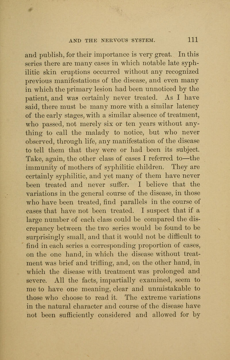 and publish, for their importance is very great. In this series there are many cases in which notable late syph- ilitic skin eruptions occurred without any recognized previous manifestations of the disease, and even many in which the primary lesion had been unnoticed by the patient, and was certainly never treated. As I have said, there must be many more with a similar latency of the early stages, with a similar absence of treatment, who passed, not merely six or ten years without any- thing to call the malady to notice, but who never observed, through life, any manifestation of the disease to tell them that they were or had been its subject. Take, again, the other class of cases I referred to—the immunity of mothers of syphilitic children. They are certainly syphilitic, and yet many of them have never been treated and never suffer. I believe that the variations in the general course of the disease, in those who have been treated, find parallels in the course of cases that have not been treated. I suspect that if a large number of each class could be compared the dis- crepancy between the two series would be found to be surprisingly small, and that it would not be difficult to find in each series a corresponding proportion of cases, on the one hand, in which the disease without treat- ment was brief and trifling, and, on the other hand, in which the disease with treatment was prolonged and severe. All the facts, impartially examined, seem to me to have one meaning, clear and unmistakable to those who choose to read it. The extreme variations in the natural character and course of the disease have not been sufficiently considered and allowed for by