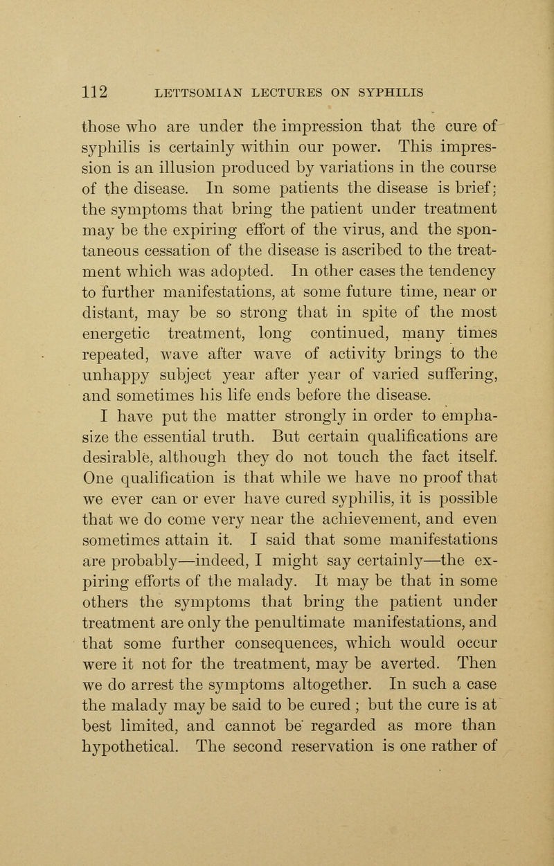 those who are under the impression that the cure of syphilis is certainly within our power. This impres- sion is an illusion produced by variations in the course of the disease. In some patients the disease is brief: the symptoms that bring the patient under treatment may be the expiring effort of the virus, and the spon- taneous cessation of the disease is ascribed to the treat- ment which was adopted. In other cases the tendency to further manifestations, at some future time, near or distant, may be so strong that in spite of the most energetic treatment, long continued, many times repeated, wave after wave of activity brings to the unhappy subject year after year of varied suffering, and sometimes his life ends before the disease. I have put the matter strongly in order to empha- size the essential truth. But certain qualifications are desirable, although they do not touch the fact itself. One qualification is that while we have no proof that we ever can or ever have cured syphilis, it is possible that we do come very near the achievement, and even sometimes attain it. I said that some manifestations are probably—indeed, I might say certainly—the ex- piring efforts of the malady. It may be that in some others the symptoms that bring the patient under treatment are only the penultimate manifestations, and that some further consequences, which would occur were it not for the treatment, may be averted. Then we do arrest the symptoms altogether. In such a case the malady may be said to be cured ; but the cure is at best limited, and cannot be regarded as more than hypothetical. The second reservation is one rather of